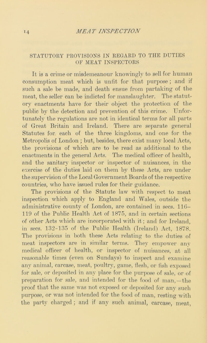 STATUTORY PROVISIONS IN REGARD TO THE DUTIES OF MEAT INSPECTORS It is a crime or misdemeanour knowingly to sell for human consumption meat which is unfit for that purpose ; and if such a sale be made, and death ensue from partaking of the meat, the seller can be indicted for manslaughter. The statut- ory enactments have for their object the protection of the public by the detection and prevention of this crime. Unfor- tunately the regulations are not in identical terms for all parts of Great Britain and Ireland. There are separate general Statutes for each of the three kingdoms, and one for the Metropolis of London ; but, besides, there exist many local Acts, the provisions of which are to be read as additional to the enactments in the general Acts. The medical officer of health, and the sanitary inspector or inspector of nuisances, in the exercise of the duties laid on them by these Acts, are under the supervision of the Local Government Boards of the respective countries, who have issued rules for their guidance. The provisions of the Statute law with respect to meat inspection which apply to England and Wales, outside the administrative county of London, are contained in secs. 11(3- 119 of the Public Health Act of 1875, and in certain sections of other Acts which are incorporated with it; and for Ireland, in secs. 132-135 of the Public Health (Ireland) Act, 1878. The provisions in both these Acts relating to the duties of meat inspectors are in similar terms. They empower anv medical officer of health, or inspector of nuisances, at all reasonable times (even on Sundays) to inspect and examine any animal, carcase, meat, poultry, game, flesh, or fish exposed for sale, or deposited in any place for the purpose of sale, or of preparation for sale, and intended for the food of man, —the proof that the same was not exposed or deposited for any such purpose, or was not intended for the food of man, resting with the party charged ; and if any such animal, carcase, meat,
