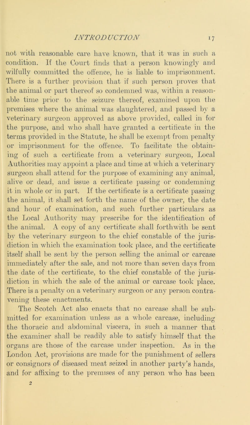 not with reasonable care have known, that it was in such a condition. If the Court finds that a person knowingly and wilfully committed the offence, he is liable to imprisonment. There is a further provision that if such person proves that the animal or part thereof so condemned was, within a reason- able time prior to the seizure thereof, examined upon the premises where the animal was slaughtered, and passed by a veterinary surgeon approved as above provided, called in for the purpose, and who shall have granted a certificate in the terms provided in the Statute, he shall be exempt from penalty or imprisonment for the offence. To facilitate the obtain- ing of such a certificate from a veterinary surgeon, Local Authorities may appoint a place and time at which a veterinary surgeon shall attend for the purpose of examining any animal, alive or dead, and issue a certificate passing or condemning it in whole or in part. If the certificate is a certificate passing the animal, it shall set forth the name of the owner, the date and hour of examination, and such further particulars as the Local Authority may prescribe for the identification of the animal. A copy of any certificate shall forthwith he sent bv the veterinary surgeon to the chief constable of the juris- diction in which the examination took place, and the certificate itself shall he sent by the person selling the animal or carcase immediatelv after the sale, and not more than seven davs from the date of the certificate, to the chief constable of the juris- diction in which the sale of the animal or carcase took place. There is a penalty on a veterinary surgeon or any person contra- vening these enactments. The Scotch Act also enacts that no carcase shall be sub- mitted for examination unless as a whole carcase, including the thoracic and abdominal viscera, in such a manner that the examiner shall be readily able to satisfy himself that the organs are those of the carcase under inspection. As in the London Act, provisions are made for the punishment of sellers or consignors of diseased meat seized in another party’s hands, and for affixing to the premises of any person who has been 2