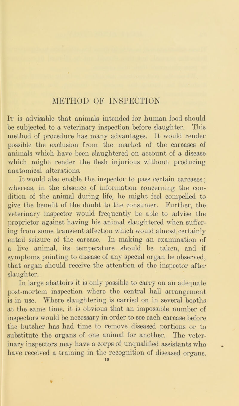 METHOD OF INSPECTION It is advisable that animals intended for human food should be subjected to a veterinary inspection before slaughter. This method of procedure has many advantages. It would render possible the exclusion from the market of the carcases of animals which have been slaughtered on account of a disease which might render the flesh injurious without producing anatomical alterations. It would also enable the inspector to pass certain carcases; whereas, in the absence of information concerning the con- dition of the animal during life, he might feel compelled to give the benefit of the doubt to the consumer. Further, the veterinary inspector would frequently be able to advise the proprietor against having his animal slaughtered when suffer- ing from some transient affection which would almost certainly entail seizure of the carcase. In making an examination of a live animal, its temperature should be taken, and if symptoms pointing to disease of any special organ be observed, that organ should receive the attention of the inspector after slaughter. In large abattoirs it is only possible to carry on an adequate post-mortem inspection where the central hall arrangement is in use. Where slaughtering is carried on in several booths at the same time, it is obvious that an impossible number of inspectors would be necessary in order to see each carcase before the butcher has had time to remove diseased portions or to substitute the organs of one animal for another. The veter- inary inspectors may have a corps of unqualified assistants who have received a training in the recognition of diseased organs.