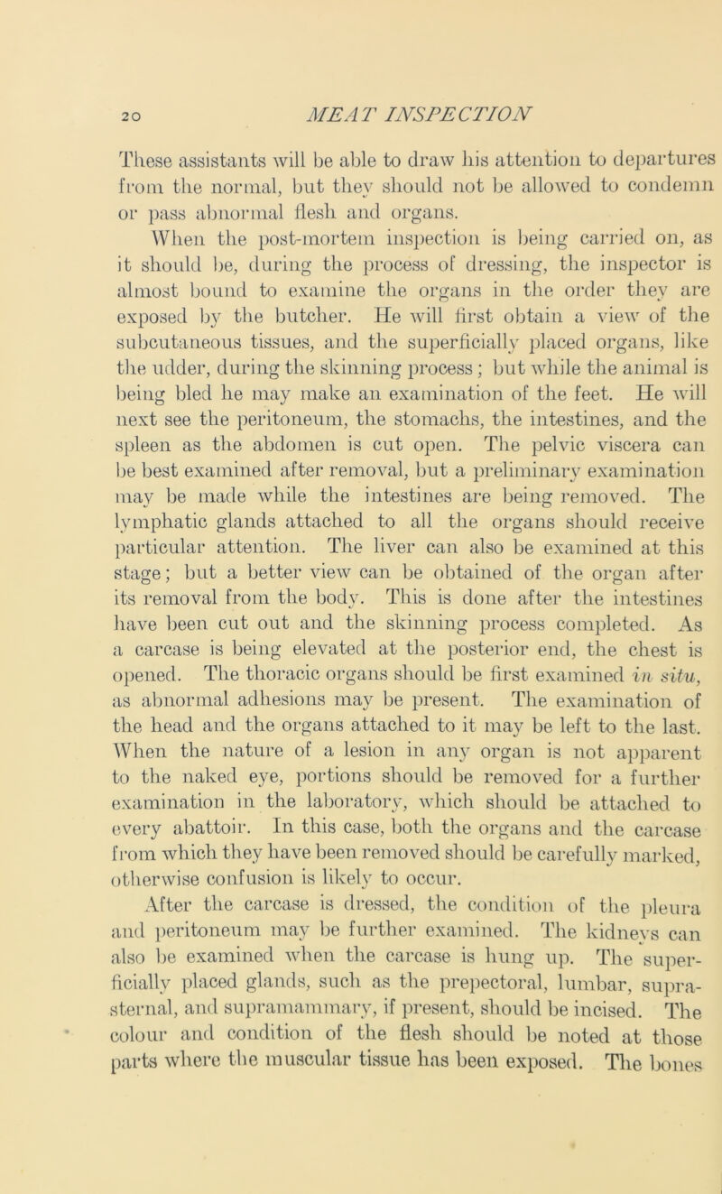 These assistants will be able to draw liis attention to departures from the normal, but thev should not be allowed to condemn or pass abnormal llesli and organs. When the post-mortem inspection is being carried on, as it should be, during the process of dressing, the inspector is almost bound to examine the organs in the order they are exposed by the butcher. He will first obtain a view of the subcutaneous tissues, and the superficially placed organs, like the udder, during the skinning process; but while the animal is being bled he may make an examination of the feet. He will next see the peritoneum, the stomachs, the intestines, and the spleen as the abdomen is cut open. The pelvic viscera can be best examined after removal, but a preliminary examination may be made while the intestines are being removed. The lymphatic glands attached to all the organs should receive particular attention. The liver can also be examined at this stage; but a better view can be obtained of the organ after its removal from the body. This is done after the intestines have been cut out and the skinning process completed. As a carcase is being elevated at the posterior end, the chest is opened. The thoracic organs should be first examined in situ, as abnormal adhesions may be present. The examination of the head and the organs attached to it may be left to the last. When the nature of a lesion in any organ is not apparent to the naked eye, portions should be removed for a further examination in the laboratory, which should be attached to every abattoir. In this case, both the organs and the carcase from which they have been removed should be carefully marked, otherwise confusion is likely to occur. After the carcase is dressed, the condition of the pleura and peritoneum may be further examined. The kidneys can also be examined when the carcase is hung up. The super- ficially placed glands, such as the prepectoral, lumbar, supra- sternal, and supramammary, if present, should be incised. The colour and condition of the flesh should be noted at those parts where the muscular tissue has been exposed. The bones