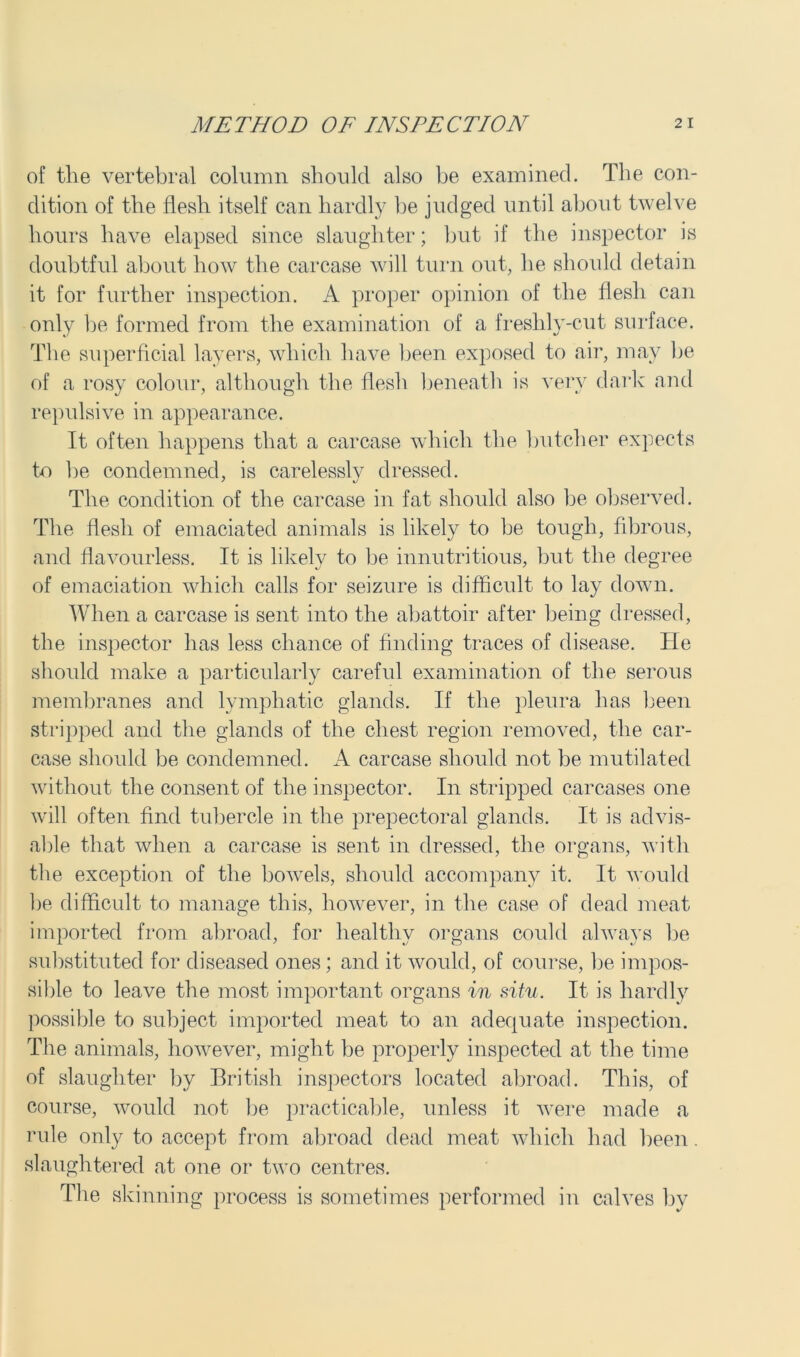 of the vertebral column should also be examined. The con- dition of the flesh itself can hardly be judged until about twelve hours have elapsed since slaughter; but if the inspector is doubtful about how the carcase will turn out, he should detain it for further inspection. A proper opinion of the flesh can only be formed from the examination of a freshly-cut surface. The superficial layers, which have been exposed to air, may lie of a rosy colour, although the flesh beneath is very dark and repulsive in appearance. It often happens that a carcase which the butcher expects to be condemned, is carelessly dressed. The condition of the carcase in fat should also be observed. The flesh of emaciated animals is likely to be tough, fibrous, and flavourless. It is likely to be innutritious, but the degree of emaciation which calls for seizure is difficult to lay down. When a carcase is sent into the abattoir after being dressed, the inspector has less chance of finding traces of disease. He should make a particularly careful examination of the serous membranes and lymphatic glands. If the pleura has been stripped and the glands of the chest region removed, the car- case should be condemned. A carcase should not be mutilated without the consent of the inspector. In stripped carcases one will often find tubercle in the prepectoral glands. It is advis- able that when a carcase is sent in dressed, the organs, with the exception of the bowels, should accompany it. It would be difficult to manage this, however, in the case of dead meat imported from abroad, for healthy organs could always be substituted for diseased ones; and it would, of course, be impos- sible to leave the most important organs in situ. It is hardly possible to subject imported meat to an adequate inspection. The animals, however, might be properly inspected at the time of slaughter by British inspectors located abroad. This, of course, would not be practicable, unless it were made a rule only to accept from abroad dead meat which had been. slaughtered at one or two centres. The si winning process is sometimes performed in calves by