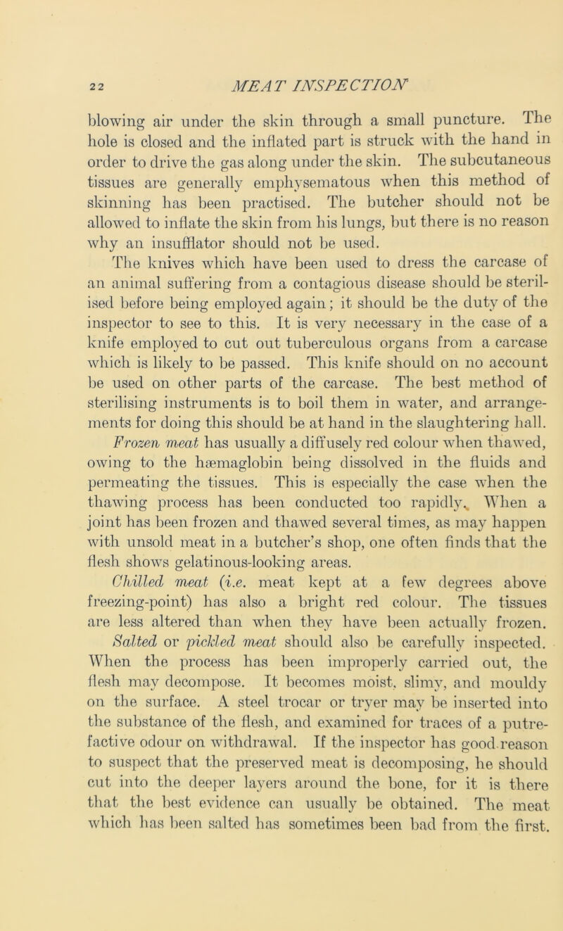 blowing air under the skin through a small puncture. The hole is closed and the inflated part is struck with the hand in order to drive the gas along under the skin. The subcutaneous tissues are generally emphysematous when this method of skinning has been practised. The butcher should not be allowed to inflate the skin from his lungs, but there is no reason why an insufflator should not be used. The knives which have been used to dress the carcase of an animal suffering from a contagious disease should be steril- ised before being employed again; it should be the duty of the inspector to see to this. It is very necessary in the case of a knife employed to cut out tuberculous organs from a carcase which is likely to be passed. This knife should on no account be used on other parts of the carcase. The best method of sterilising instruments is to boil them in water, and arrange- ments for doing this should be at hand in the slaughtering hall. Frozen meat has usually a diffusely red colour when thawed, owing to the hsemaglobin being dissolved in the fluids and permeating the tissues. This is especially the case when the thawing process has been conducted too rapidly. When a joint has been frozen and thawed several times, as may happen with unsold meat in a butcher’s shop, one often finds that the flesh shows gelatinous-looking areas. Chilled meat ([i.e. meat kept at a few degrees above freezing-point) has also a bright red colour. The tissues are less altered than when they have been actually frozen. Halted or piclded meat should also be carefully inspected. When the process has been improperly carried out, the flesh may decompose. It becomes moist, slimy, and mouldy on the surface. A steel trocar or tryer may be inserted into the substance of the flesh, and examined for traces of a putre- factive odour on withdrawal. If the inspector has good reason to suspect that the preserved meat is decomposing, he should cut into the deeper layers around the bone, for it is there that the best evidence can usually be obtained. The meat which has been salted has sometimes been bad from the first.