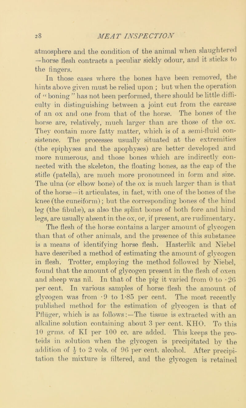atmosphere and the condition of the animal when slaughtered —horse flesh contracts a peculiar sickly odour, and it sticks to the fingers. In those cases where the bones have been removed, the hints above given must be relied upon ; but when the operation of “ boning ” has not been performed, there should be little diffi- culty in distinguishing between a joint cut from the carcase of an ox and one from that of the horse. The bones of the horse are, relatively, much larger than are those of the ox. They contain more fatty matter, which is of a semi-fluid con- sistence. The processes usually situated at the extremities (the epiphyses and the apophyses) are better developed and more numerous, and those bones which are indirectly con- nected with the skeleton, the floating bones, as the cap of the stifle (patella), are much more pronounced in form and size. The ulna (or elbow bone) of the ox is much larger than is that of the horse—it articulates, in fact, with one of the bones of the knee (the cuneiform) ; but the corresponding bones of the hind leg (the fibulae), as also the splint bones of both fore and hind legs, are usually absent in the ox, or, if present, are rudimentary. The flesh of the horse contains a larger amount of glycogen than that of other animals, and the presence of this substance is a means of identifying horse flesh. Hasterlik and Niebel have described a method of estimating the amount of glycogen in flesh. Trotter, employing the method followed by Niebel, found that the amount of glycogen present in the flesh of oxen and sheep was nil. In that of the pig it varied from 0 to -26 per cent. In various samples of horse flesh the amount of glycogen was from -9 to 1-85 per cent. The most recently published method for the estimation of glycogen is that of Pfliiger, which is as follows:—The tissue is extracted with an alkaline solution containing about 3 per cent, IvHO. To this 10 grms. of KI per 100 cc. are added. This keeps the pro- teids in solution when the glycogen is precipitated by the addition of \ to 2 vols. of 90 per cent, alcohol. After precipi- tation the mixture is filtered, and the glycogen is retained