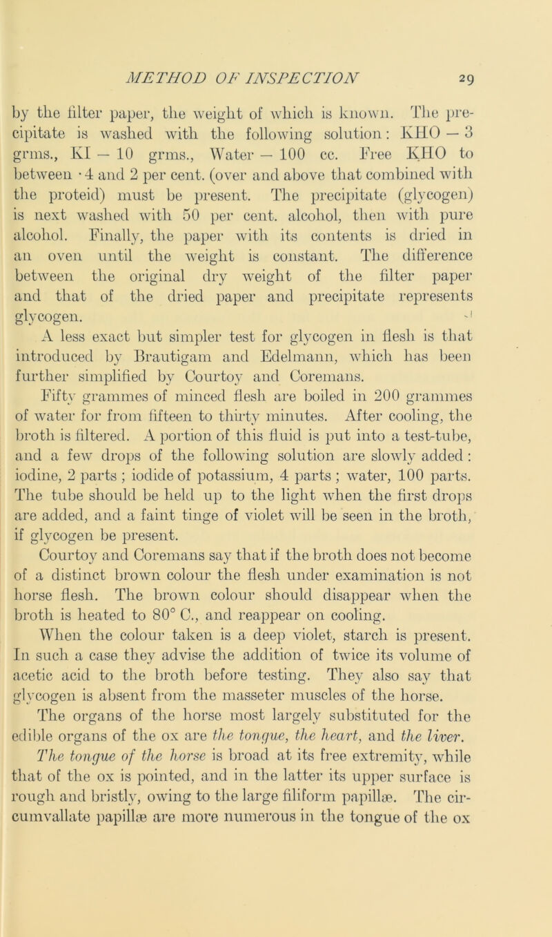 by tlie filter paper, the Aveight of wliicli is known. The pre- cipitate is washed Avith the following solution: KHO — 3 grins., KI — 10 grms., Water — 100 cc. Free KHO to betAveen -4 and 2 per cent, (over and above that combined with the proteid) must be present. The precipitate (glycogen) is next washed Avitli 50 per cent, alcohol, then Avitli pure alcohol. Finally, the paper Avitli its contents is dried in an oven until the weight is constant. The difference betAveen the original dry Aveight of the filter paper and that of the dried paper and precipitate represents glycogen. -1 A less exact but simpler test for glycogen in flesh is that introduced by Brautigam and Edelmann, Avhicli has been further simplified by Courtoy and Coremans. Fifty grammes of minced flesh are boiled in 200 grammes of Avater for from fifteen to thirty minutes. After cooling, the broth is filtered. A portion of this fluid is put into a test-tube, and a feAV drops of the following solution are sloAAdy added : iodine, 2 parts ; iodide of potassium, 4 parts ; Avater, 100 parts. The tube should be held up to the light when the first drops are added, and a faint tinge of violet will be seen in the broth, if glycogen be present. Courtoy and Coremans say that if the broth does not become of a distinct brown colour the flesh under examination is not horse flesh. The brown colour should disappear when the broth is heated to 80° C., and reappear on cooling. When the colour taken is a deep violet, starch is present. I11 such a case they advise the addition of tAvice its volume of acetic acid to the broth before testing. They also sav that glycogen is absent from the masseter muscles of the horse. The organs of the horse most largely substituted for the edible organs of the ox are the tongue, the heart, and the liver. The tongue of the horse is broad at its free extremity, AAdiile that of the ox is pointed, and in the latter its upper surface is rough and bristly, oAving to the large filiform papillae. The cir- cumvallate papillae are more numerous in the tongue of the ox