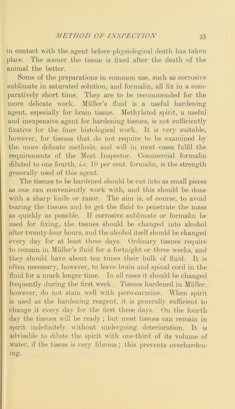 in contact with the agent before physiological death has taken place. The sooner the tissue is fixed after the death of the animal the better. Some of the preparations in common use, such as corrosive sublimate in saturated solution, and formalin, all fix in a com- paratively short time. They are to be recommended for the more delicate work. Muller’s fluid is a useful hardening agent, especially for brain tissue. Methylated spirit, a useful and inexpensive agent for hardening tissues, is not sufficiently fixative for the finer histological work. It is very suitable, however, for tissues that do not require to be examined by the more delicate methods, and will in most cases fulfil the requirements of the Meat Inspector. Commercial formalin diluted to one fourth, i.e. 10 per cent, formalin, is the strength generally used of this agent. The tissues to be hardened should be cut into as small pieces as one can conveniently work with, and this should be done with a sharp knife or razor. The aim is, of course, to avoid tearing the tissues and to get the fluid to penetrate the mass as quickly as possible. If corrosive sublimate or formalin be used for fixing, the tissues should be changed into alcohol after twenty-four hours, and the alcohol itself should be changed every day for at least three days. Ordinary tissues require to remain in Muller’s fluid for a fortnight or three weeks, and they should have about ten times their bulk of fluid. It is often necessary, however, to leave brain and spinal cord in the fluid for a much longer time. In all cases it should be changed frequently during the first week. Tissues hardened in Muller, however, do not stain well with picro-carmine. When spirit is used as the hardening reagent, it is generally sufficient to change it every day for the first three days. On the fourth day the tissues will be ready; but most tissues can remain in spirit indefinitely without undergoing deterioration. It is advisable to dilute the spirit with one-third of its volume of water, if the tissue is very fibrous ; this prevents overharden- ing.