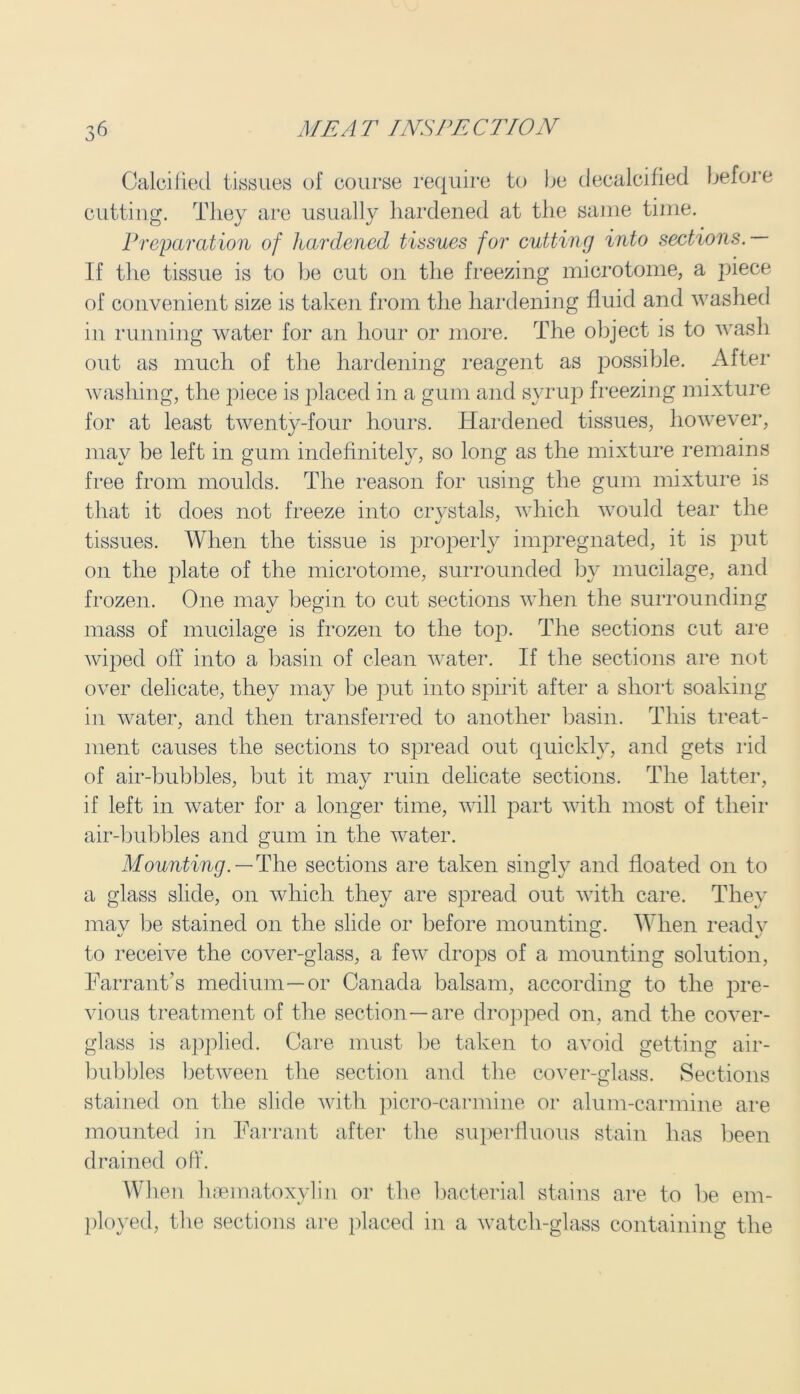 Calcilied tissues of course require to be decalcified before cutting. They are usually hardened at the same time. Preparation of hardened tissues for cutting into sections.— If the tissue is to be cut on the freezing microtome, a piece of convenient size is taken from the hardening fluid and washed in running water for an hour or more. The object is to wash out as much of the hardening reagent as possible. After washing, the piece is placed in a gum and syrup freezing mixture for at least twenty-four hours. Hardened tissues, however, may be left in gum indefinitely, so long as the mixture remains free from moulds. The reason for using the gum mixture is that it does not freeze into crystals, which would tear the tissues. When the tissue is properly impregnated, it is put on the plate of the microtome, surrounded by mucilage, and frozen. One may begin to cut sections when the surrounding mass of mucilage is frozen to the top. The sections cut are wiped off into a basin of clean water. If the sections are not over delicate, they may be put into spirit after a short soaking in water, and then transferred to another basin. This treat- ment causes the sections to spread out quickly, and gets rid of air-bubbles, but it may ruin delicate sections. The latter, if left in water for a longer time, will part with most of their air-bubbles and gum in the water. Mounting. — The sections are taken singly and floated on to a glass slide, on which they are spread out with care. They mav be stained on the slide or before mounting. When readv to receive the cover-glass, a few drops of a mounting solution, Tarrant’s medium—or Canada balsam, according to the pre- vious treatment of the section—are dropped on, and the cover- glass is applied. Care must be taken to avoid getting air- bubbles between the section and the cover-glass. Sections stained on the slide with picro-carmine or alum-carmine are mounted in Tarrant after the superfluous stain has been drained off. When lisematoxylin or the bacterial stains are to be em- ployed, the sections are placed in a watch-glass containing the