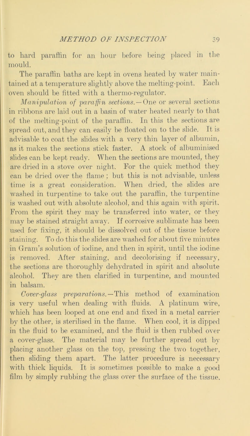 to hard paraffin for an hour before being placed in the mould. The paraffin baths are kept in ovens heated by water main- tained at a temperature slightly above the melting-point. Each oven should be fitted with a tliermo-regulator. Manipulation of paraffin sections. — One or several sections in ribbons are laid out in a basin of water heated nearly to that of the melting-point of the paraffin. In this the sections are spread out, and they can easily be floated on to the slide. It is advisable to coat the slides with a very thin layer of albumin, as it makes the sections stick faster. A stock of albuminised slides can be kept ready. When the sections are mounted, they are dried in a stove over night. For the quick method they can be dried over the flame ; but this is not advisable, unless time is a great consideration. When dried, the slides are washed in turpentine to take out the paraffin, the turpentine is washed out with absolute alcohol, and this again with spirit. From the spirit they may be transferred into water, or they may be stained straight away. If corrosive sublimate has been used for fixing, it should be dissolved out of the tissue before staining. To do this the slides are washed for about five minutes in Gram’s solution of iodine, and then in spirit, until the iodine is removed. After staining, and decolorising if necessary, the sections are thoroughly dehydrated in spirit and absolute alcohol. They are then clarified in turpentine, and mounted in balsam. Cover-glass preparations. — This method of examination is very useful when dealing with fluids. A platinum wire, which has been looped at one end and fixed in a metal carrier by the other, is sterilised in the flame. When cool, it is dipped in the fluid to be examined, and the fluid is then rubbed over a cover-glass. The material may be further spread out by placing another glass on the top, pressing the two together, then sliding them apart. The latter procedure is necessary with thick liquids. It is sometimes possible to make a good film bv simply rubbing the glass over the surface of the tissue.