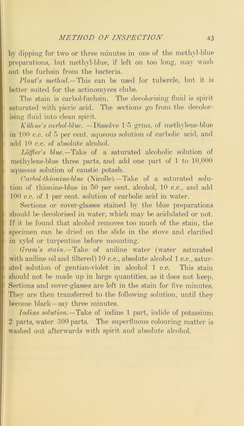 by dipping for two or three minutes in one of the methyl-blue preparations, but methyl-blue, if left on too long, may wash out the fuchsin from the bacteria. Plant’s method.—This can be used for tubercle, but it is better suited for the actinomvces clubs. The stain is carbol-fuchsin. The decolorising fluid is spirit saturated with picric acid. The sections go from the decolor- ising fluid into clean spirit. Kuhne’s carbol-blue. —Dissolve 1-5 grins, of methylene-blue in 100 c.c. of 5 per cent, aqueous solution of carbolic acid, and add 10 c.c. of absolute alcohol. Loffler’s blue.—Take of a saturated alcoholic solution of methylene-blue three parts, and add one part of 1 to 10,000 aqueous solution of caustic potash. Carbol-thionine-blue (Nicolle).—Take of a saturated solu- tion of thionine-blue in 50 per cent, alcohol, 10 c.c., and add 100 c.c. of 1 per cent, solution of carbolic acid in water. Sections or cover-glasses stained by the blue preparations should be decolorised in water, which may be acidulated or not. If it be found that alcohol removes too much of the stain, the specimen can be dried on the slide in the stove and clarified in xvlol or turpentine before mounting. Gram’s stain.—Take of aniline water (water saturated with aniline oil and filtered) 10 c.c., absolute alcohol 1 c.c., satur- ated solution of gentian-violet in alcohol 1 c.c. This stain should not be made up in large quantities, as it does not keep. Sections and cover-glasses are left in the stain for five minutes. Thev are then transferred to the following solution, until they become black—say three minutes. Iodine solution.—Take of iodine 1 part, iodide of potassium 2 parts, water 300 parts. The superfluous colouring matter is washed out afterwards with spirit and absolute alcohol.