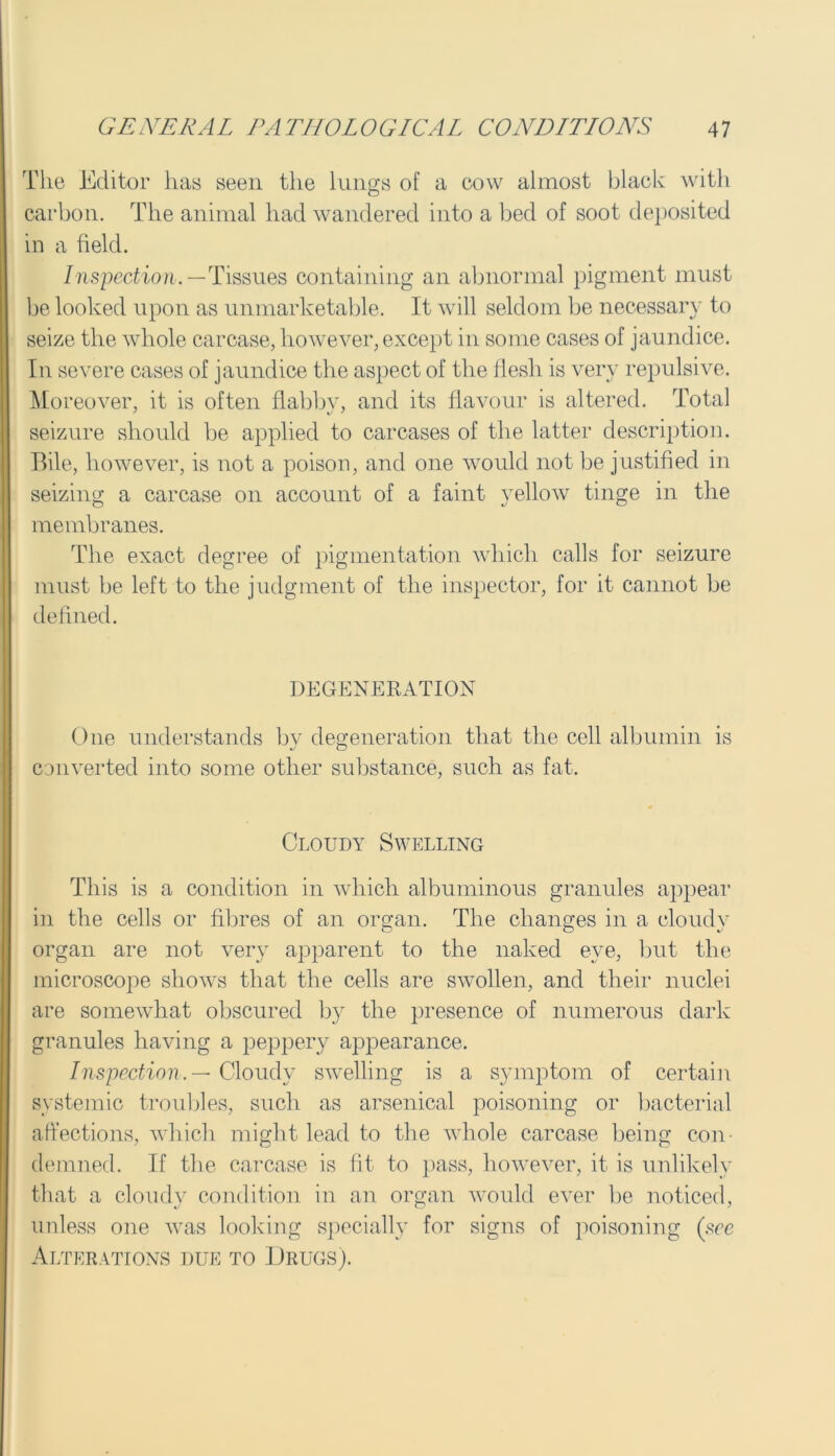 The Editor has seen the lungs of a cow almost black with carbon. The animal had wandered into a bed of soot deposited in a field. Inspection.—Tissues containing an abnormal pigment must be looked upon as unmarketable. It will seldom be necessary to seize the whole carcase, however, except in some cases of jaundice. In severe cases of jaundice the aspect of the flesh is very repulsive. Moreover, it is often flabby, and its flavour is altered. Total seizure should be applied to carcases of the latter description. Bile, however, is not a poison, and one would not be justified in seizing a carcase on account of a faint yellow tinge in the membranes. The exact degree of pigmentation which calls for seizure must be left to the judgment of the inspector, for it cannot be defined. DEGENERATION One understands by degeneration that the cell albumin is «/ CD converted into some other substance, such as fat. Cloudy Swelling This is a condition in which albuminous granules appear in the cells or fibres of an organ. The changes in a cloudy organ are not very apparent to the naked eye, but the microscope shows that the cells are swollen, and their nuclei are somewhat obscured by the presence of numerous dark granules having a peppery appearance. Inspection.— Cloudy swelling is a symptom of certain systemic troubles, such as arsenical poisoning or bacterial affections, which might lead to the whole carcase being con- demned. Tf the carcase is fit to pass, however, it is unlikely that a cloudy condition in an organ would ever be noticed, unless one was looking specially for signs of poisoning (see Alterations due to Drugs).