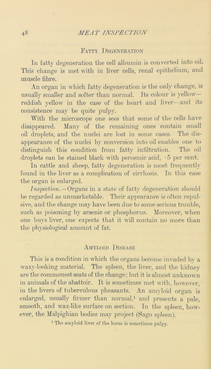 Fatty Degeneration In fatty degeneration the cell albumin is converted into oil. This change is met with in liver cells, renal epithelium, and muscle fibre. An organ in which fatty degeneration is the only change, is usually smaller and softer than normal. Its colour is yellow- reddish yellow in the case of the heart and liver—and its consistence may be quite pulpy. With the microscope one sees that some of the cells have disappeared. Many of the remaining ones contain small oil droplets, and the nuclei are lost in some cases. The dis- appearance of the nuclei by conversion into oil enables one to distinguish this condition from fattv infiltration. The oil droplets can be stained black with perosmic acid, • 5 per cent. In cattle and sheep, fatty degeneration is most frequently found in the liver as a complication of cirrhosis. In this case the organ is enlarged. Inspection. — Organs in a state of fatty degeneration should be regarded as unmarketable. Their appearance is often repul- sive, and the change may have been due to some serious trouble, such as poisoning by arsenic or phosphorus. Moreover, when one buys liver, one expects that it will contain no more than the physiological amount of fat. Amyloid Disease This is a condition in which the organs become invaded by a waxy-looking material. The spleen, the liver, and the kidney are the commonest seats of the change; but it is almost unknown in animals of the abattoir. It is sometimes met with, however, in the livers of tuberculous pheasants. An amyloid organ is enlarged, usually firmer than normal,1 and presents a pale, smooth, and wax-like surface on section. In the spleen, how- ever, the Malpighian bodies may project (Sago spleen). 1 The amyloid liver of the horse is sometimes pulpy.
