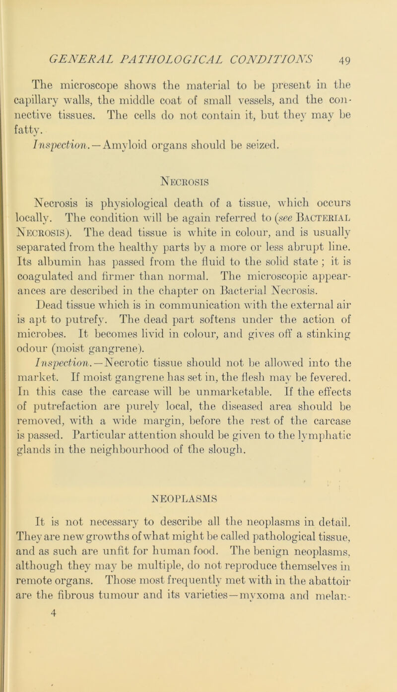 The microscope shows the material to be present in the capillary walls, the middle coat of small vessels, and the con- nective tissues. The cells do not contain it, hut thev mav be fatty. Inspection. — Amyloid organs should be seized. Necrosis Necrosis is physiological death of a tissue, which occurs locally. The condition will be again referred to (see Bacterial Necrosis). The dead tissue is white in colour, and is usually separated from the healthy parts by a more or less abrupt line. Its albumin has passed from the fluid to the solid state ; it is coagulated and firmer than normal. The microscopic appear- ances are described in the chapter on Bacterial Necrosis. Dead tissue which is in communication with the external air is apt to putrefy. The dead part softens under the action of microbes. It becomes livid in colour, and gives of! a stinking- odour (moist gangrene). Inspection.— Necrotic tissue should not be allowed into the market. If moist gangrene has set in, the flesh may be fevered. In this case the carcase will be unmarketable. If the effects of putrefaction are purely local, the diseased area should be removed, with a wide margin, before the rest of the carcase is passed. Particular attention should be given to the lymphatic glands in the neighbourhood of the slough. NEOPLASMS It is not necessary to describe all the neoplasms in detail. They are new growths of what might be called pathological tissue, and as such are unfit for human food. The benign neoplasms, although they may be multiple, do not reproduce themselves in remote organs. Those most frequently met with in the abattoir are the fibrous tumour and its varieties—myxoma and melan- 4