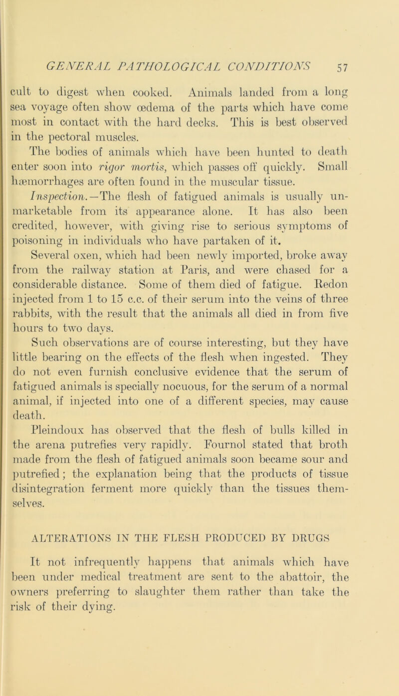cult to digest when cooked. Animals landed from a long sea voyage often show oedema of the parts which have come most in contact with the hard decks. This is best observed in the pectoral muscles. The bodies of animals which have been hunted to death enter soon into rigor mortis, which passes off quickly. Small haemorrhages are often found in the muscular tissue. Inspection. — The flesh of fatigued animals is usually un- marketable from its appearance alone. It has also been credited, how'ever, with giving rise to serious symptoms of poisoning in individuals who have partaken of it. Several oxen, which had been newly imported, broke away from the railway station at Paris, and were chased for a considerable distance. Some of them died of fatigue, lledon injected from 1 to 15 c.c. of their serum into the veins of three rabbits, with the result that the animals all died in from five hours to two days. Such observations are of course interesting, but they have little bearing on the effects of the flesh when ingested. They do not even furnish conclusive evidence that the serum of fatigued animals is specially nocuous, for the serum of a normal animal, if injected into one of a different species, may cause death. Pleindoux has observed that the flesh of bulls killed in the arena putrefies very rapidly. Fournol stated that broth made from the flesh of fatigued animals soon became sour and putrefied; the explanation being that the products of tissue disintegration ferment more quickly than the tissues them- selves. ALTERATIONS IN THE FLESH PRODUCED BY DRUGS It not infrequently happens that animals which have been under medical treatment are sent to the abattoir, the owners preferring to slaughter them rather than take the risk of their dying.