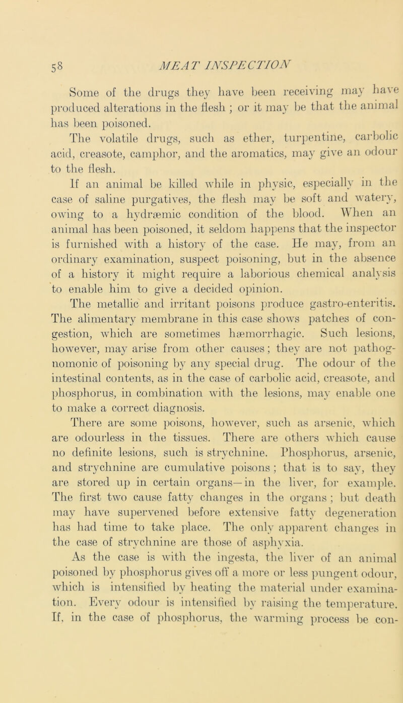 Some of the drugs they have been receiving may have produced alterations in the flesh ; or it may be that the animal has been poisoned. The volatile drugs, such as ether, turpentine, carbolic acid, creasote, camphor, and the aromatics, may give an odour to the flesh. If an animal be killed while in physic, especially in the case of saline purgatives, the flesh may be soft and watery, owing to a hydrsemic condition of the blood. When an animal has been poisoned, it seldom happens that the inspector is furnished with a history of the case. He may, from an ordinary examination, suspect poisoning, but in the absence of a history it might require a laborious chemical analysis to enable him to give a decided opinion. The metallic and irritant poisons produce gastro-enteritis. The alimentary membrane in this case shows patches of con- gestion, which are sometimes haemorrhagic. Such lesions, however, may arise from other causes; they are not pathog- nomonic of poisoning by any special drug. The odour of the intestinal contents, as in the case of carbolic acid, creasote, and phosphorus, in combination with the lesions, may enable one to make a correct diagnosis. There are some poisons, however, such as arsenic, which are odourless in the tissues. There are others which cause no definite lesions, such is strychnine. Phosphorus, arsenic, and strychnine are cumulative poisons ; that is to say, they are stored up in certain organs—in the liver, for example. The first two cause fatty changes in the organs ; but death may have supervened before extensive fatty degeneration has had time to take place. The only apparent changes in the case of strychnine are those of asphyxia. As the case is with the ingesta, the liver of an animal poisoned by phosphorus gives off a more or less pungent odour, which is intensified by heating the material under examina- tion. Every odour is intensified by raising the temperature. If, in the case of phosphorus, the warming process be con-
