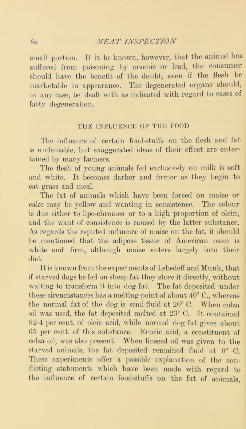 small portion. If it be known, however, that the animal has suffered from poisoning by arsenic or lead, the consumer should have the benefit of the doubt, even if the flesh be marketable in appearance. The degenerated organs should, in any case, be dealt with as indicated with regard to cases of fatty degeneration. THE INFLUENCE OF THE FOOD The influence of certain food-stuff's on the flesh and fat is undeniable, but exaggerated ideas of their effect are enter- tained by many farmers. The flesh of young animals fed exclusively on milk is soft and white. It becomes darker and firmer as they begin to eat grass and meal. The fat of animals which have been forced on maize or cake may be yellow and wanting in consistence. The colour is due either to lipo-chromes or to a high proportion of olein, and the want of consistence is caused by the latter substance. As regards the reputed influence of maize on the fat, it should be mentioned that the adipose tissue of American oxen is white and firm, although maize enters largely into their diet. It is known from the experiments of Lebedeff and Munk, that if starved dogs be fed on sheep fat they store it directly, without waiting to transform it into dog fat. The fat deposited under these circumstances has a melting-point of about 40° C., whereas the normal fat of the dog is semi-fluid at 20° C. When colza oil was used, the fat deposited melted at 23° C. It contained 82-4 per cent, of oleic acid, while normal dog fat gives about 65 per cent, of this substance. Erucic acid, a constituent of colza oil, was also present. When linseed oil was given to the starved animals, the fat deposited remained fluid at 0° 0. These experiments offer a possible explanation of the con- flicting statements which have been made with regard to the influence of certain food-stuffs on the fat of animals,