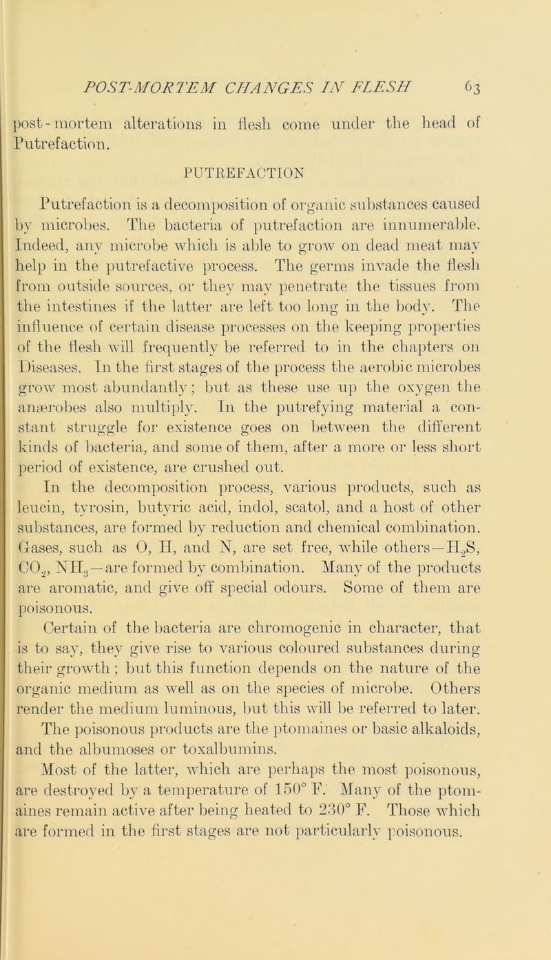post-mortem alterations in flesh come under the head of Putrefaction. PUTREFACTION Putrefaction is a decomposition of organic substances caused by microbes. The bacteria of putrefaction are innumerable. Indeed, any microbe which is able to grow on dead meat may help in the putrefactive process. The germs invade the flesh from outside sources, or they may penetrate the tissues from the intestines if the latter are left too long in the body. The influence of certain disease processes on the keeping properties of the flesh will frequently be referred to in the chapters on Diseases. In the first stages of the process the aerobic microbes grow most abundantly; but as these use up the oxygen the anaerobes also multiply. In the putrefying material a con- stant struggle for existence goes on between the different kinds of bacteria, and some of them, after a more or less short period of existence, are crushed out. In the decomposition process, various products, such as leucin, tyrosin, butyric acid, indol, scatol, and a host of other substances, are formed by reduction and chemical combination. Gases, such as 0, H, and N, are set free, while others—H.2S, C0.2, NH:J — are formed by combination. Many of the products are aromatic, and give off special odours. Some of them are poisonous. Certain of the bacteria are cliromogenic in character, that is to say, they give rise to various coloured substances during their growth; but this function depends on the nature of the organic medium as well as 011 the species of microbe. Others render the medium luminous, but this will be referred to later. The poisonous products are the ptomaines or basic alkaloids, and the albumoses or toxalbumins. Most of the latter, which are perhaps the most poisonous, are destroyed by a temperature of 150° F. Many of the ptom- aines remain active after being heated to 230° F. Those which are formed in the first stages are not particularly poisonous.