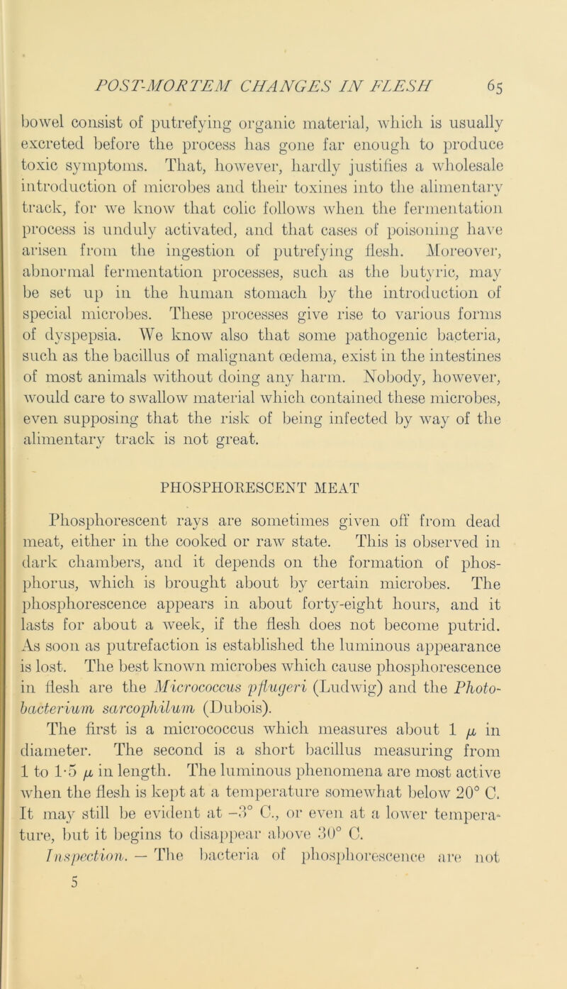 bowel consist of putrefying organic material, which is usually excreted before the process has gone far enough to produce toxic symptoms. That, however, hardly justifies a wholesale introduction of microbes and their toxines into the alimentary */ track, for we know that colic follows when the fermentation process is unduly activated, and that cases of poisoning have arisen from the ingestion of putrefying flesh. Moreover, abnormal fermentation processes, such as the butyric, may be set up in the human stomach by the introduction of special microbes. These processes give rise to various forms of dyspepsia. We know also that some pathogenic bacteria, such as the bacillus of malignant oedema, exist in the intestines of most animals without doing any harm. Nobody, however, would care to swallow material which contained these microbes, even supposing that the risk of being infected by way of the alimentary track is not great. PHOSPHORESCENT MEAT Phosphorescent rays are sometimes given off from dead meat, either in the cooked or raw state. This is observed in dark chambers, and it depends 011 the formation of phos- phorus, which is brought about by certain microbes. The phosphorescence appears in about forty-eight hours, and it lasts for about a week, if the flesh does not become putrid. As soon as putrefaction is established the luminous appearance is lost. The best known microbes which cause phosphorescence in flesh are the Micrococcus pflugeri (Ludwig) and the Photo- bacterium sarcophilum (Dubois). The first is a micrococcus which measures about 1 fi in diameter. The second is a short bacillus measuring from 1 to 1-5 p, in length. The luminous phenomena are most active when the flesh is kept at a temperature somewhat below 20° C. It may still be evident at -3° C., or even at a lower tempera- ture, but it begins to disappear above 30° C. Inspection. — The bacteria of phosphorescence are not 5