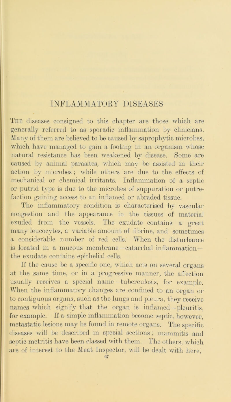 INFLAMMATORY DISEASES The diseases consigned to this chapter are those which are generally referred to as sporadic inflammation by clinicians. Many of them are believed to he caused by saprophytic microbes, which have managed to gain a footing in an organism whose natural resistance has been weakened by disease. Some are caused by animal parasites, which may be assisted in their action by microbes ; while others are due to the effects of mechanical or chemical irritants. Inflammation of a septic or putrid type is due to the microbes of suppuration or putre- faction gaining access to an inflamed or abraded tissue. Die inflammatory condition is characterised by vascular congestion and the appearance in the tissues of material exuded from the vessels. The exudate contains a great O many leucocytes, a variable amount of fibrine, and sometimes a considerable number of red cells. When the disturbance is located in a mucous membrane—catarrhal inflammation— the exudate contains epithelial cells. If the cause be a specific one, which acts on several organs at the same time, or in a progressive manner, the affection usually receives a special name-tuberculosis, for example. When the inflammatory changes are confined to an organ or to contiguous organs, such as the lungs and pleura, they receive names which signify that the organ is inflamed -pleuritis, for example. If a simple inflammation become septic, however, metastatic lesions may be found in remote organs, The specific diseases will be described in special sections; mammitis and septic metritis have been classed with them. The others, which are of interest to the Meat Inspector, will be dealt with here.