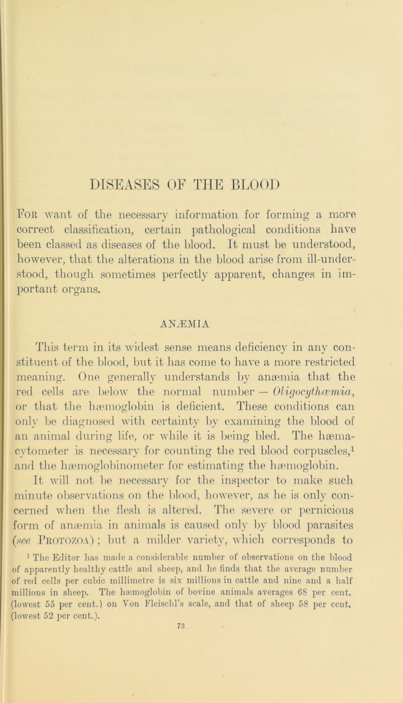DISEASES OF THE BLOOD For want of the necessary information for forming a more correct classification, certain pathological conditions have been classed as diseases of the blood. It must be understood, however, that the alterations in the blood arise from ill-under- stood, though sometimes perfectly apparent, changes in im- portant organs. ANAEMIA This term in its widest sense means deficiency in any con- stituent of the 1)1 ood, but it has come to have a more restricted meaning. One generally understands by anaemia that the red cells are below the normal number — Oligocythccmia, or that the haemoglobin is deficient. These conditions can only be diagnosed with certainty by examining the blood of an animal during life, or while it is being bled. The liaema- cytometer is necessary for counting the red blood corpuscles,1 and the haemoglobinometer for estimating the haemoglobin. It will not be necessary for the inspector to make such minute observations on the blood, however, as he is only con- cerned when the flesh is altered. The severe or pernicious form of anaemia in animals is caused only by blood parasites (see Protozoa) ; but a milder variety, which corresponds to 1 The Editor has made a considerable number of observations on the blood of apparently healthy cattle and sheep, and he finds that the average number of red cells per cubic millimetre is six millions in cattle and nine and a half millions in sheep. The lnemoglobin of bovine animals averages 68 per cent, (lowest 55 per cent.) on Von Fleischl’s scale, and that of sheep 58 per cent, (lowest 52 per cent.).