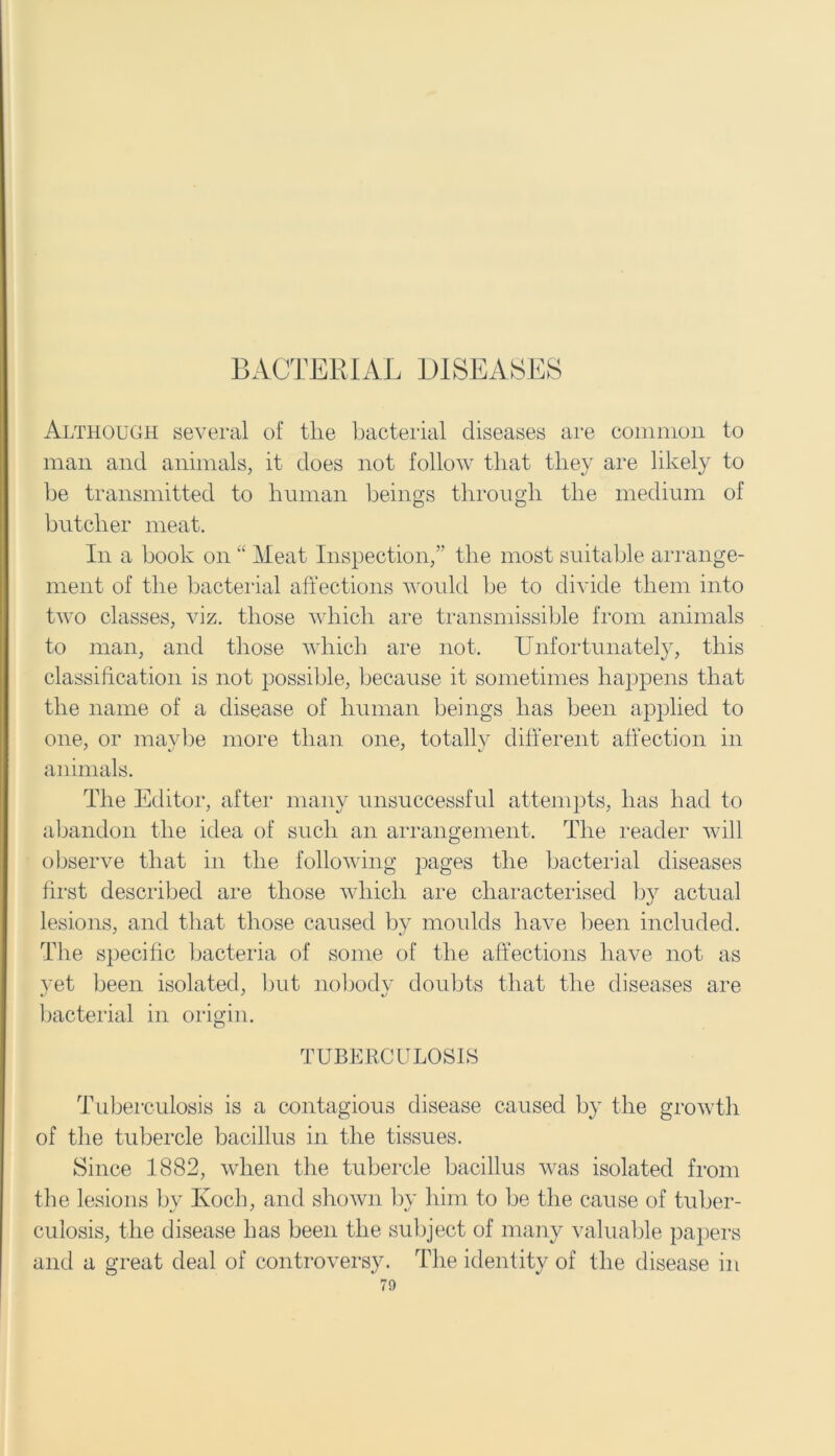 BACTERIAL DISEASES Although several of tlie bacterial diseases are common to man and animals, it does not follow that they are likely to be transmitted to human beings through the medium of butcher meat. In a book on “ Meat Inspection,” the most suitable arrange- ment of the bacterial affections would be to divide them into two classes, viz. those which are transmissible from animals to man, and those which are not. Unfortunately, this classification is not possible, because it sometimes happens that the name of a disease of human beings has been applied to one, or maybe more than one, totally different affection in animals. The Editor, after many unsuccessful attempts, has had to abandon the idea of such an arrangement. The reader will observe that in the following pages the bacterial diseases first described are those which are characterised by actual lesions, and that those caused by moulds have been included. The specific bacteria of some of the affections have not as vet been isolated, but nobodv doubts that the diseases are bacterial in origin. TUBERCULOSIS Tuberculosis is a contagious disease caused by the growth of the tubercle bacillus in the tissues. Since 1882, when the tubercle bacillus was isolated from the lesions by Koch, and shown by him to be the cause of tuber- culosis, the disease has been the subject of many valuable papers and a great deal of controversy. The identity of the disease in