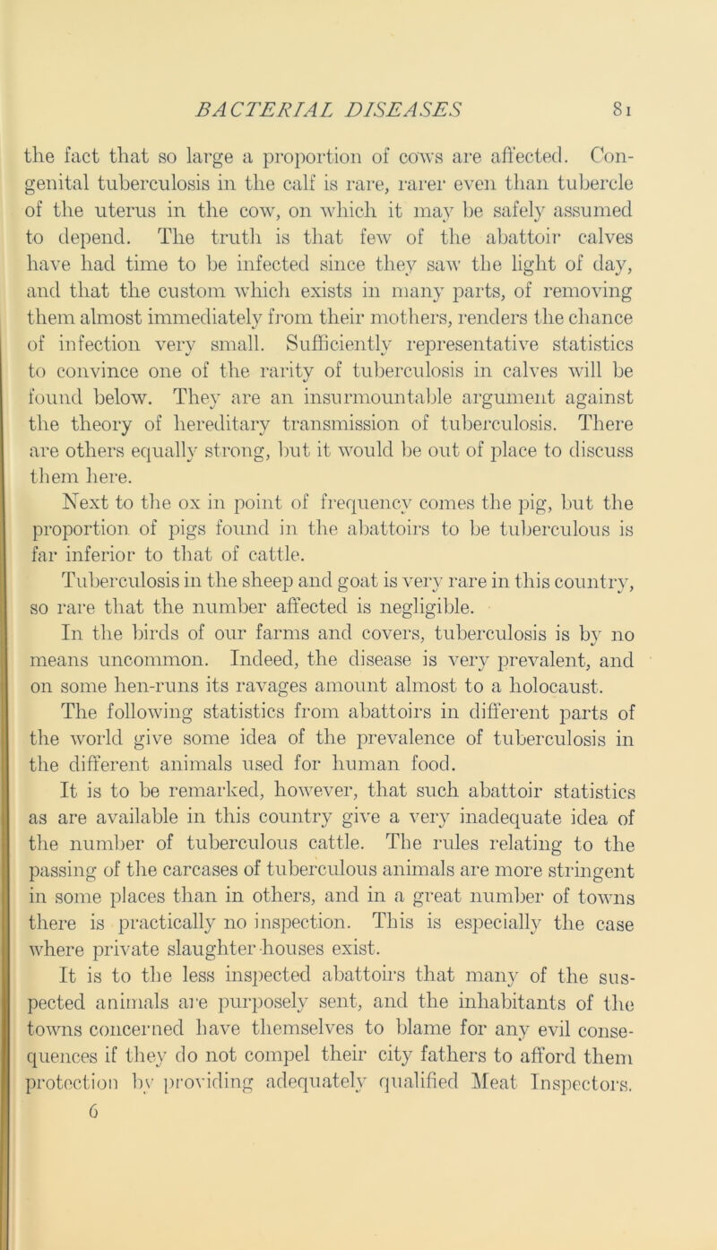 the fact that so large a proportion of cows are affected. Con- genital tuberculosis in the calf is rare, rarer even than tubercle of the uterus in the cow, on which it may be safely assumed to depend. The truth is that few of the abattoir calves have had time to be infected since they saw the light of day, and that the custom which exists in many parts, of removing them almost immediately from their mothers, renders the chance of infection very small. Sufficientlv representative statistics J %y i. to convince one of the rarity of tuberculosis in calves will be found below. They are an insurmountable argument against the theory of hereditary transmission of tuberculosis. There are others equally strong, but it would be out of place to discuss them here. Next to the ox in point of frequency comes the pig, but the proportion of pigs found in the abattoirs to be tuberculous is far inferior to that of cattle. Tuberculosis in the sheep and goat is very rare in this country, so rare that the number affected is negligible. In the birds of our farms and covers, tuberculosis is bv no means uncommon. Indeed, the disease is very prevalent, and on some hen-runs its ravages amount almost to a holocaust. The following statistics from abattoirs in different parts of the world give some idea of the prevalence of tuberculosis in the different animals used for human food. It is to be remarked, however, that such abattoir statistics as are available in this country give a very inadequate idea of the number of tuberculous cattle. The rules relating to the passing of the carcases of tuberculous animals are more stringent in some places than in others, and in a great number of towns there is practically no inspection. This is especially the case where private slaughter-houses exist. It is to the less inspected abattoirs that many of the sus- pected animals are purposely sent, and the inhabitants of the towns concerned have themselves to blame for any evil conse- quences if they do not compel their city fathers to afford them protection by providing adequately qualified Meat Inspectors. 6