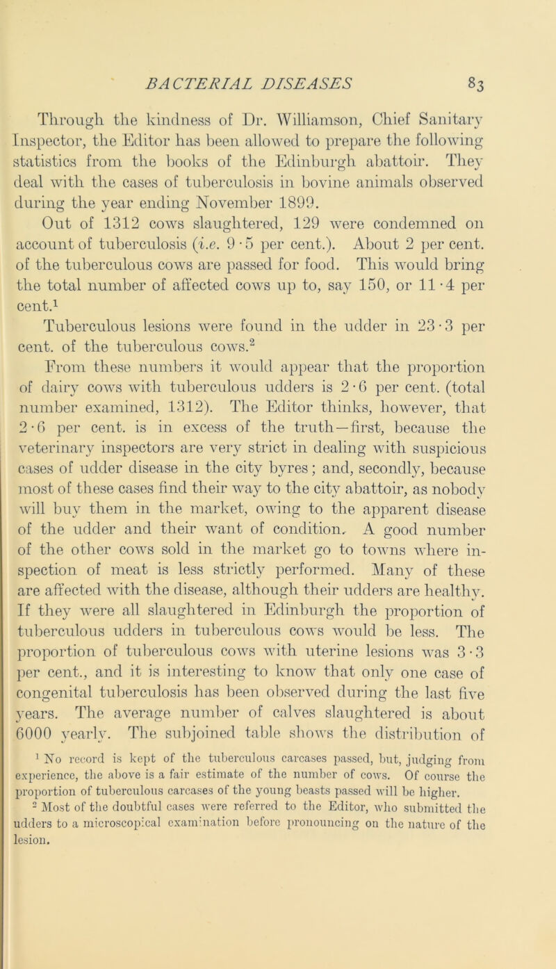 Through the kindness of Dr. Williamson, Chief Sanitary Inspector, the Editor has been allowed to prepare the following statistics from the hooks of the Edinburgh abattoir. They deal with the cases of tuberculosis in bovine animals observed during the vear ending November 1899. o 1/ O Out of 1312 cows slaughtered, 129 were condemned on account of tuberculosis (i.e. 9 • 5 per cent.). About 2 per cent, of the tuberculous cows are passed for food. This would bring the total number of affected cows up to, say 150, or 11-4 per cent.1 Tuberculous lesions were found in the udder in 23 • 3 per cent, of the tuberculous cows.2 From these numbers it would appear that the proportion of dairy cows with tuberculous udders is 2 • 6 per cent, (total number examined, 1312). The Editor thinks, however, that 2-6 per cent, is in excess of the truth —first, because the veterinary inspectors are very strict in dealing with suspicious cases of udder disease in the city byres; and, secondly, because most of these cases find their way to the city abattoir, as nobody will buy them in the market, owing to the apparent disease of the udder and their want of condition. A good number of the other cows sold in the market go to towns where in- spection of meat is less strictly performed. Many of these are affected with the disease, although their udders are healthy. If they were all slaughtered in Edinburgh the proportion of tuberculous udders in tuberculous cows would be less. The proportion of tuberculous cows with uterine lesions was 3 • 3 per cent., and it is interesting to know that only one case of congenital tuberculosis has been observed during the last five years. The average number of calves slaughtered is about 6000 yearly. The subjoined table shows the distribution of 1 No record is kept of the tuberculous carcases passed, but, judging from experience, the above is a fair estimate of the number of cows. Of course the proportion of tuberculous carcases of the young beasts passed will be higher. 2 Most of the doubtful cases were referred to the Editor, who submitted the udders to a microscopical examination before pronouncing on the nature of the lesion.