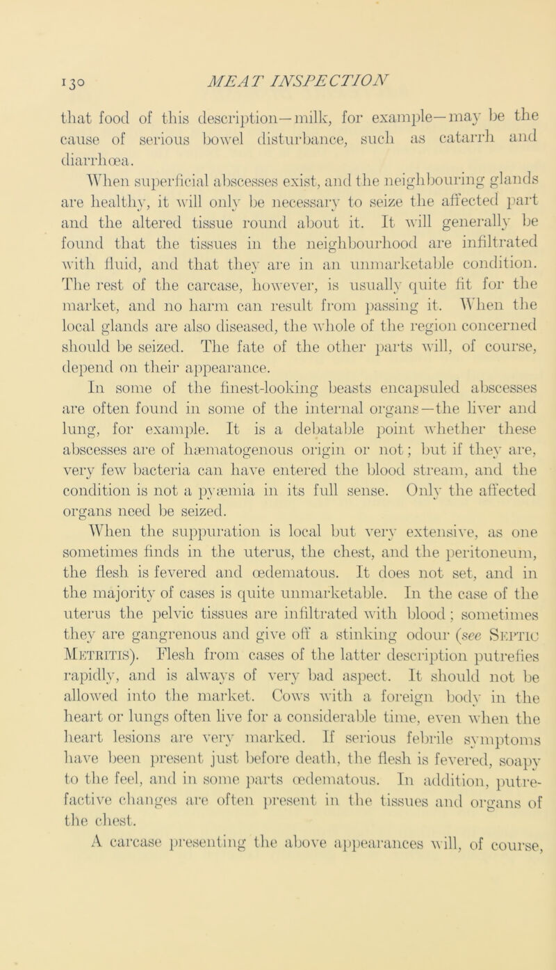 13° that food of this description—milk, for cause of serious bowel disturbance, £ diarrhoea. example — may be as catarrh the and When superficial abscesses exist, and the neighbouring glands are healthy, it will only he necessary to seize the affected part and the altered tissue round about it. It will generally be found that the tissues in the neighbourhood are infiltrated with fluid, and that they are in an unmarketable condition. The rest of the carcase, however, is usually quite fit for the market, and no harm can result from passing it. When the local glands are also diseased, the whole of the region concerned should be seized. The fate of the other parts will, of course, depend on their appearance. In some of the finest-looking beasts encapsuled abscesses are often found in some of the internal organs—the liver and lung, for example. It is a debatable point whether these abscesses are of hsematogenous origin or not; but if they are, very few bacteria can have entered the blood stream, and the condition is not a pyaemia in its full sense. Only the affected organs need be seized. When the suppuration is local but very extensive, as one sometimes finds in the uterus, the chest, and the peritoneum, the flesh is fevered and oedematous. It does not set, and in the majority of cases is quite unmarketable. In the case of the uterus the pelvic tissues are infiltrated with blood ; sometimes they are gangrenous and give off a stinking odour (see Septic Metritis). Flesh from cases of the latter description putrefies rapidly, and is always of very bad aspect. It should not be allowed into the market. Cows with a foreign bodv in the heart or lungs often live for a considerable time, even when the heart lesions are very marked. If serious febrile symptoms have been present just before death, the flesh is fevered, soapy to the feel, and in some parts oedematous. In addition, putre- factive changes are often present in the tissues and organs of the chest. A carcase presenting the above appearances will, of course,