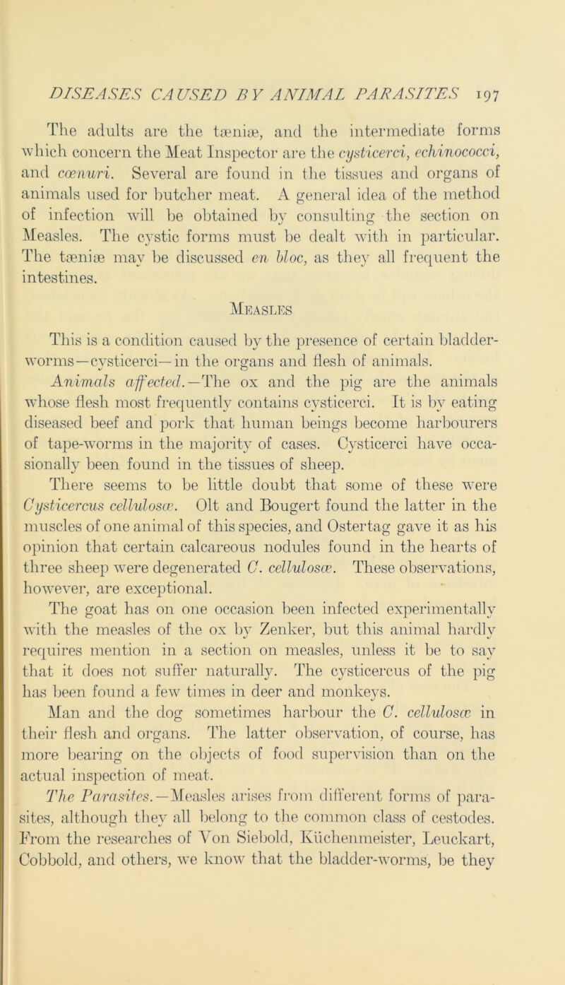 The adults are the taeniae, and the intermediate forms which concern the Meat Inspector are the cysticerci, echinococci, and coenuri. Several are found in the tissues and organs of animals used for butcher meat. A general idea of the method of infection will be obtained by consulting the section on Measles. The cystic forms must be dealt with in particular. The taeniae may be discussed en bloc, as they all frequent the intestines. Measles This is a condition caused by the presence of certain bladder- worms—cvsticerci—in the organs and flesh of animals. Animals affected.— The ox and the pig are the animals wdiose flesh most frequently contains cysticerci. It is by eating diseased beef and pork that human beings become harbourers of tape-worms in the majority of cases. Cysticerci have occa- sionally been found in the tissues of sheep. There seems to be little doubt that some of these were Cysticercus celluloses. Olt and Bougert found the latter in the muscles of one animal of this species, and Ostertag gave it as his opinion that certain calcareous nodules found in the hearts of three sheep were degenerated C. celluloses. These observations, however, are exceptional. The goat has on one occasion been infected experimentally with the measles of the ox by Zenker, but this animal hardlv requires mention in a section on measles, unless it be to say that it does not suffer naturally. The cysticercus of the pig has been found a few times in deer and monkeys. Man and the dog sometimes harbour the C. celluloses in their flesh and organs. The latter observation, of course, has more bearing on the objects of food supervision, than on the actual inspection of meat. The Parasites. —Measles arises from different forms of para- sites, although they all belong to the common class of cestodes. From the researches of Yon Siebold, Kuchenmeister, Leuckart, Cobbold, and others, we know that the bladder-worms, be they