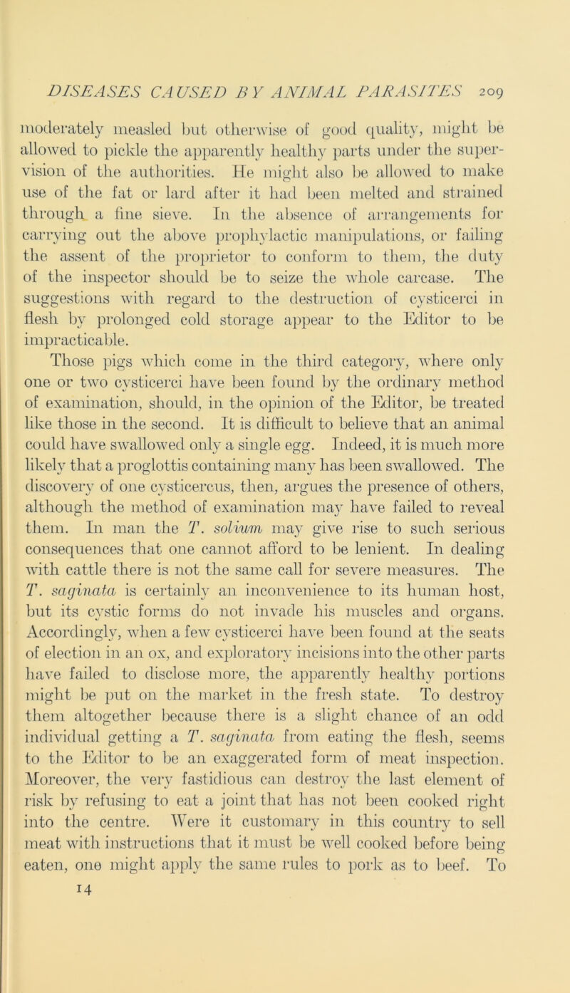 moderately measled but otherwise of good quality, might be allowed to pickle the apparently healthy parts under the super- vision of the authorities. He might also be allowed to make use of the fat or lard after it had been melted and strained through a fine sieve. In the absence of arrangements for carrying out the above prophylactic manipulations, or failing the assent of the proprietor to conform to them, the duty of the inspector should be to seize the whole carcase. The suggestions with regard to the destruction of cysticerci in flesh by prolonged cold storage appear to the Editor to be impracticable. Those pigs which come in the third category, where only one or two cysticerci have been found by the ordinary method of examination, should, in the opinion of the Editor, be treated like those in the second. It is difficult to believe that an animal could have swallowed only a single egg. Indeed, it is much more likely that a proglottis containing many has been swallowed. The discovery of one cysticercus, then, argues the presence of others, although the method of examination may have failed to reveal them. In man the T. solium may give rise to such serious consequences that one cannot afford to be lenient. I11 dealing with cattle there is not the same call for severe measures. The T. saginata is certainly an inconvenience to its human host, but its cystic forms do not invade his muscles and organs. Accordingly, when a few cysticerci have been found at the seats of election in an ox, and exploratory incisions into the other parts have failed to disclose more, the apparently healthy portions might be put 011 the market in the fresh state. To destroy them altogether because there is a slight chance of an odd individual getting a T. saginata from eating the flesh, seems to the Editor to be an exaggerated form of meat inspection. Moreover, the very fastidious can destroy the last element of risk by refusing to eat a joint that has not been cooked right into the centre. Were it customary in this country to sell meat with instructions that it must be well cooked before being eaten, one might apply the same rules to pork as to beef. To 14