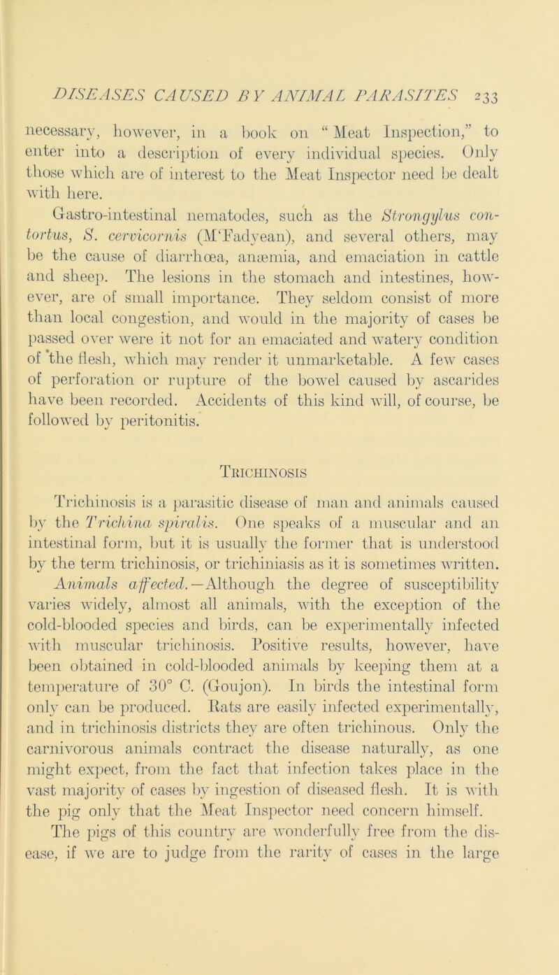 necessary, however, in a book on “ Meat Inspection, to enter into a description of every individual species. Only those which are of interest to the Meat Inspector need be dealt with here. Gastro-intestinal nematodes, such as the Strongylus con- tortus, S. cervicornis (MTadyean), and several others, may be the cause of diarrhoea, anaemia, and emaciation in cattle and sheep. The lesions in the stomach and intestines, how- ever, are of small importance. They seldom consist of more than local congestion, and would in the majority of cases be passed over were it not for an emaciated and watery condition of the flesh, which may render it unmarketable. A few cases of perforation or rupture of the bowel caused by ascarides have been recorded. Accidents of this kind will, of course, be followed by peritonitis. Trichinosis Trichinosis is a parasitic disease of man and animals caused by the Trichina spiralis. One speaks of a muscular and an intestinal form, but it is usually the former that is understood by the term trichinosis, or trichiniasis as it is sometimes written. Animals affected.— Although the degree of susceptibility varies widely, almost all animals, with the exception of the cold-blooded species and birds, can be experimentally infected with muscular trichinosis. Positive results, however, have been obtained in cold-blooded animals by keeping them at a temperature of 30° C. (Goujon). I11 birds the intestinal form only can be produced. Rats are easily infected experimentally, and in trichinosis districts they are often trichinous. Only the carnivorous animals contract the disease naturally, as one might expect, from the fact that infection takes place in the vast majority of cases by ingestion of diseased flesh. It is with the pig only that the Meat Inspector need concern himself. The pigs of this country are wonderfully free from the dis- ease, if we are to judge from the rarity of cases in the large
