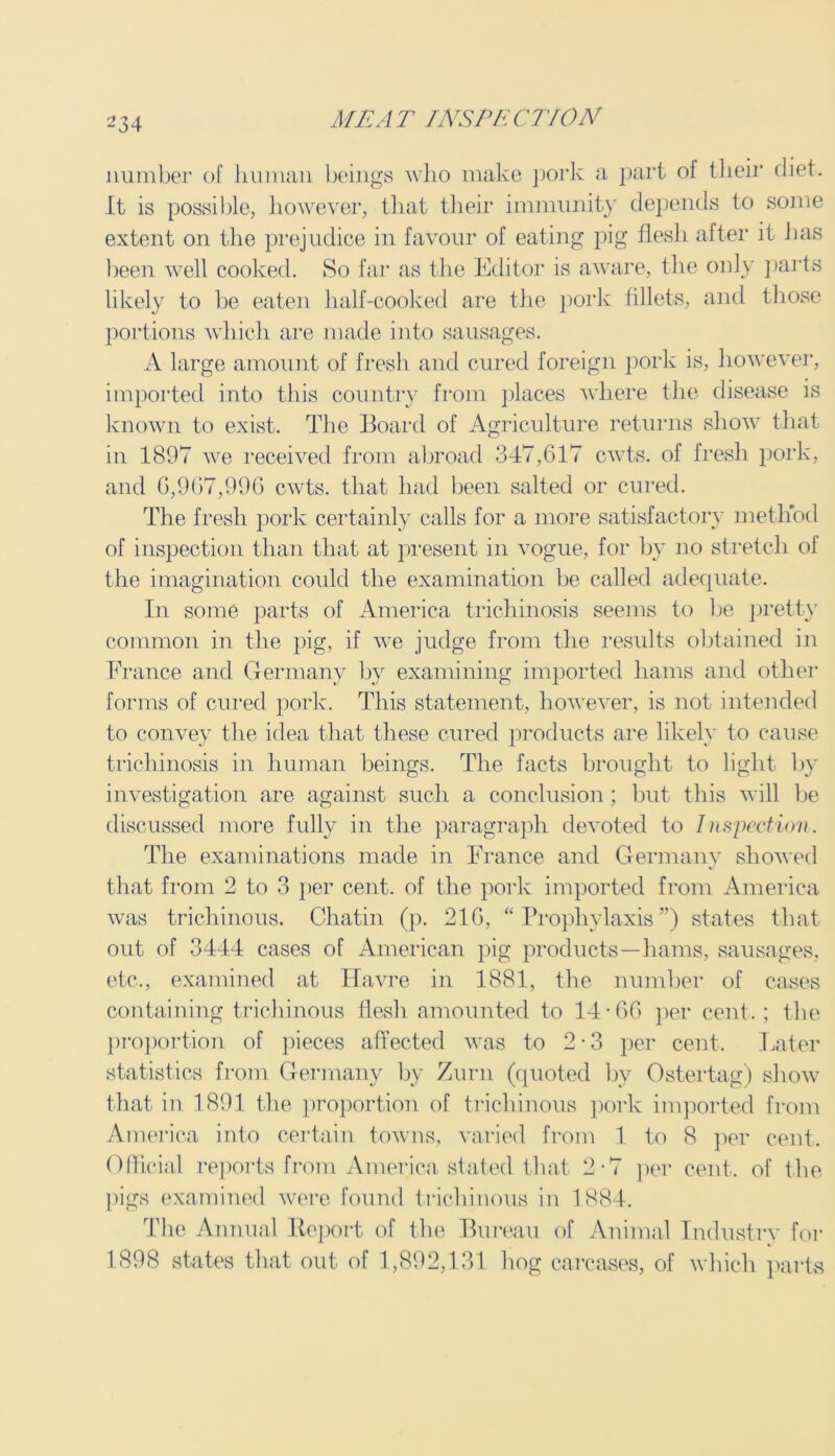 number of human beings who make pork a part of their diet. It is possible, however, that their immunity depends to some extent on the prejudice in favour of eating pig flesh after it has been well cooked. So far as the Editor is aware, the only parts likely to be eaten half-cooked are the pork fillets, and those portions which are made into sausages. A large amount of fresh and cured foreign pork is, however, imported into this country from places where the disease is known to exist. The Board of Agriculture returns show that in 1897 we received from abroad 347,617 cwts. of fresh pork, and 6,967,996 cwts. that had been salted or cured. The fresh pork certainly calls for a more satisfactory method of inspection than that at present in vogue, for by no stretch ol the imagination could the examination be called adequate. In some parts of America trichinosis seems to be pretty common in the pig, if we judge from the results obtained in France and Germany by examining imported hams and other forms of cured pork. This statement, however, is not intended to convey the idea that these cured products are likely to cause trichinosis in human beings. The facts brought to light by investigation are against such a conclusion; but this will be discussed more fully in the paragraph devoted to Inspection. The examinations made in France and Germany showed that from 2 to 3 per cent, of the pork imported from America was trichinous. Chatin (p. 216, “Prophylaxis”) states that out of 3444 cases of American pig products—hams, sausages, etc., examined at Havre in 1881, the number of cases containing trichinous flesh amounted to 14-66 per cent. ; the proportion of pieces affected was to 2 • 3 per cent. Later statistics from Germany by Zurn (quoted by Ostertag) show that in 1891 the proportion of trichinous pork imported from America into certain towns, varied from 1 to 8 per cent. Official reports from America stated that 2-7 per cent, of the pigs examined were found trichinous in 1884. The Annual Report of the Bureau of Animal Industrv for 1898 states that out of 1,892,131 hog carcases, of which parts