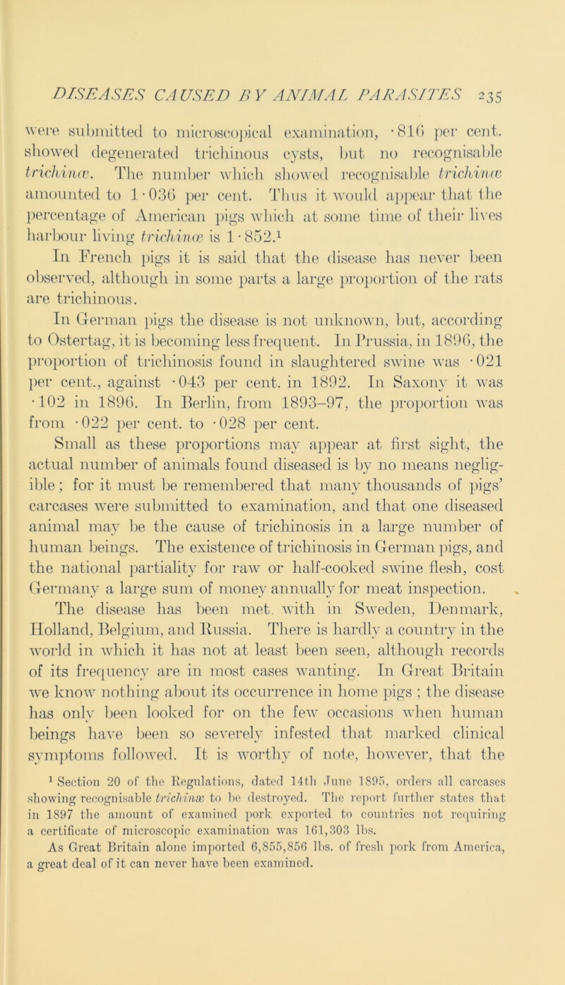 were submitted to microscopical examination, *816 per cent, showed degenerated trichinous cysts, but no recognisable trichinae. The number which showed recognisable trichina} amounted to 1 ■ 036 per cent. Thus it would appear that the percentage of American pigs which at some time of their lives harbour living trichinae is 1 • 852.1 In French pigs it is said that the disease has never been observed, although in some parts a large proportion of the rats are trichinous. In German pigs the disease is not unknown, but, according to Ostertag, it is becoming less frequent. In Prussia, in 1896, the proportion of trichinosis found in slaughtered swine was *021 per cent., against -043 per cent, in 1892. In Saxony it ivas •102 in 1896. I11 Berlin, from 1893-97, the proportion was from -022 per cent, to -028 per cent. Small as these proportions may appear at first sight, the actual number of animals found diseased is by no means neglig- ible ; for it must be remembered that many thousands of pigs’ carcases were submitted to examination, and that one diseased animal may he the cause of trichinosis in a large number of human beings. The existence of trichinosis in German pigs, and the national partiality for raw or half-cooked swine flesh, cost Germany a large sum of money annually for meat inspection. The disease has been met. with in Sweden, Denmark, Holland, Belgium, and Russia. There is hardly a country in the world in which it has not at least been seen, although records of its frequency are in most cases wanting. In Great Britain we know nothing about its occurrence in home pigs ; the disease has only been looked for on the few occasions when human beings have been so severely infested that marked clinical symptoms followed. It is worthy of note, however, that the 1 Section 20 of the Regulations, dated 14t.l 1 June 1895, orders all carcases showing recognisable trichinae, to be destroyed. The report further states that in 1897 the amount of examined pork exported to countries not requiring a certificate of microscopic examination was 161,303 lbs. As Great Britain alone imported 6,855,856 lbs. of fresh pork from America, a great deal of it can never have been examined. O
