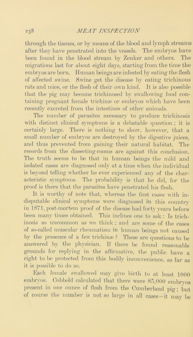 through the tissues, or by means of the blood and lymph streams after they have penetrated into the vessels. The embryos have been found in the blood stream by Zenker and others. The migrations last for about eight days, starting from the time the embryos are born. Human beings are infested by eating the flesh of affected swine. Swine get the disease by eating trichinous rats and mice, or the llesh of their own kind. It is also possible that the pig may become trichinosed by swallowing food con- taining pregnant female trichinae or embryos which have been recently excreted from the intestines of other animals. The number of parasites necessary to produce trichinosis with distinct clinical symptoms is a debatable question ; it is certainly large. There is nothing to show, however, that a small number of embryos are destroyed bv the digestive juices, and thus prevented from gaining their natural habitat. The records from the dissecting-rooms are against this conclusion. The truth seems to be that in human beings the mild and isolated cases are diagnosed only at a time when the individual is beyond telling whether he ever experienced any of the char- acteristic symptoms. The probability is that he did, for the proof is there that the parasites have penetrated his flesh. It is worthy of note that, whereas the first cases with in- disputable clinical symptoms were diagnosed in this countrv in 1871, post-mortem proof of the disease had forty years before been many times obtained. This inclines one to ask: Is trich- inosis so uncommon as we think ; and are some of the cases of so-called muscular rheumatism in human beings not caused by the presence of a few trichinae ? These are questions to be answered by the physician. If there be found reasonable grounds for replying in the affirmative, the public have a right to be protected from this bodily inconvenience, as far as it is possible to do so. Each female swallowed may give birth to at least 1000 embryos. Cobbold calculated that there were 85,000 embrvos present in one ounce of flesh from the Cumberland pig; but of course the number is not so large in all cases—it may be