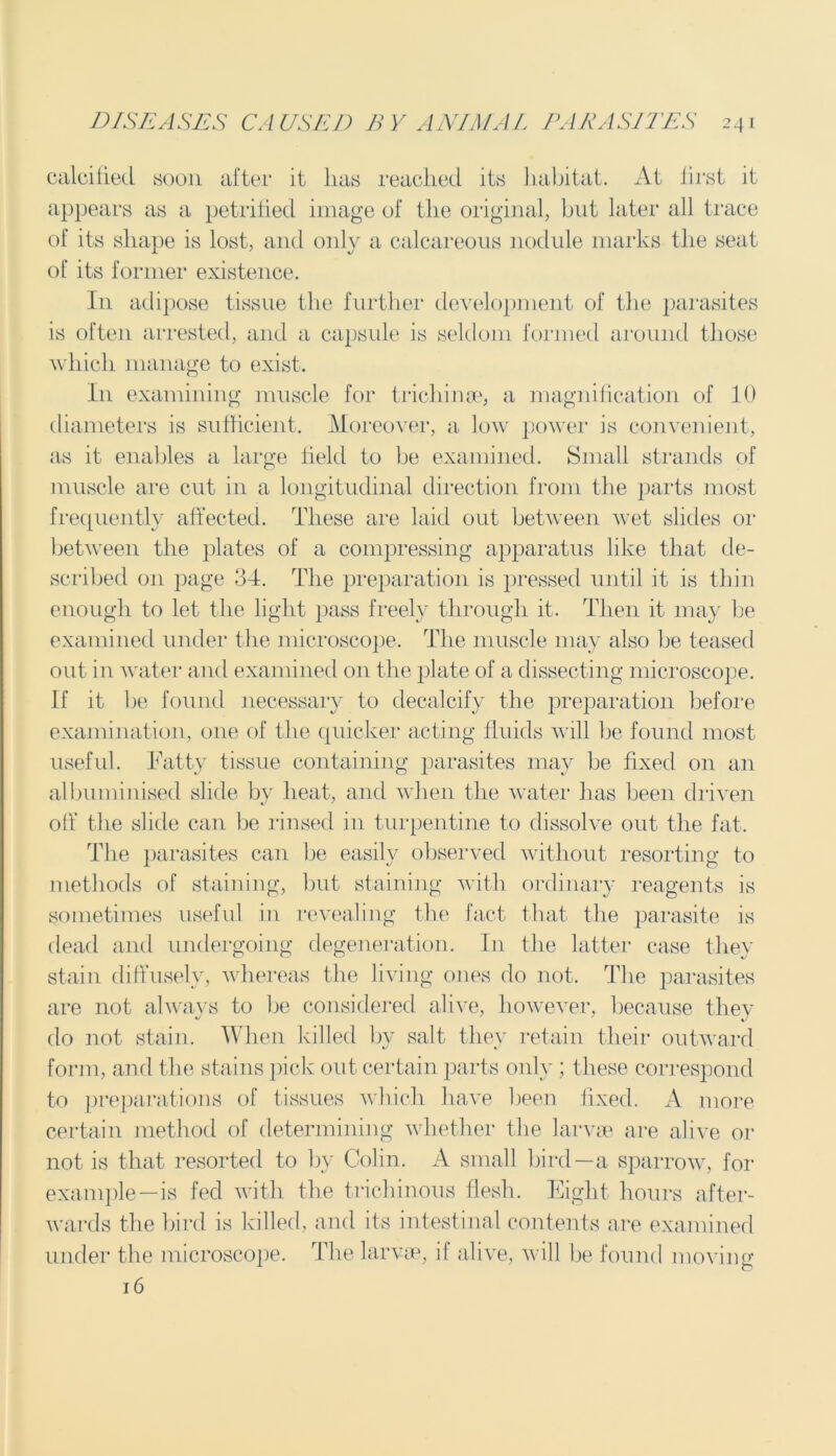 calcified soon after it lias reached its habitat. At first it appears as a petrified image of the original, but later all trace of its shape is lost, and only a calcareous nodule marks the seat of its former existence. I11 adipose tissue the further development of the parasites is often arrested, and a capsule is seldom formed around those which manage to exist. In examining muscle for trichinae, a magnification of 10 diameters is sufficient. Moreover, a low power' is convenient, as it enables a large field to be examined. Small strands of muscle are cut in a longitudinal direction from the parts most frequently affected. These are laid out between wet slides or between the plates of a compressing apparatus like that de- scribed on page 34. The preparation is pressed until it is thin enough to let the light pass freely through it. Then it may be examined under the microscope. The muscle may also be teased out in water1 and examined on the plate of a dissecting microscope. If it be found necessary to decalcify the preparation before examination, one of the quicker acting fluids will be found most useful. Fatty tissue containing parasites may be fixed on an albuminised slide by heat, and when the water1 has been driven off the slide can be rinsed in turpentine to dissolve out the fat. The parasites can be easily observed without resorting to methods of staining, but staining with ordinary reagents is sometimes useful in revealing the fact that the parasite is dead and undergoing degeneration. In the latter1 case they stain diffusely, whereas the living ones do not. The parasites are not always to Ire considered alive, however, because they do not stain. When killed by salt they retain their outward form, and the stains pick out certain parts only ; these correspond to preparations of tissues which have been fixed. A more certain method of determining whether the larvae are alive or not is that resorted to bv Colin. A small bird—a sparrow, for example—is fed with the trichinous flesh. Eight hours after- wards the bird is killed, and its intestinal contents are examined under the microscope. The larvae, it alive, will be found moving 16