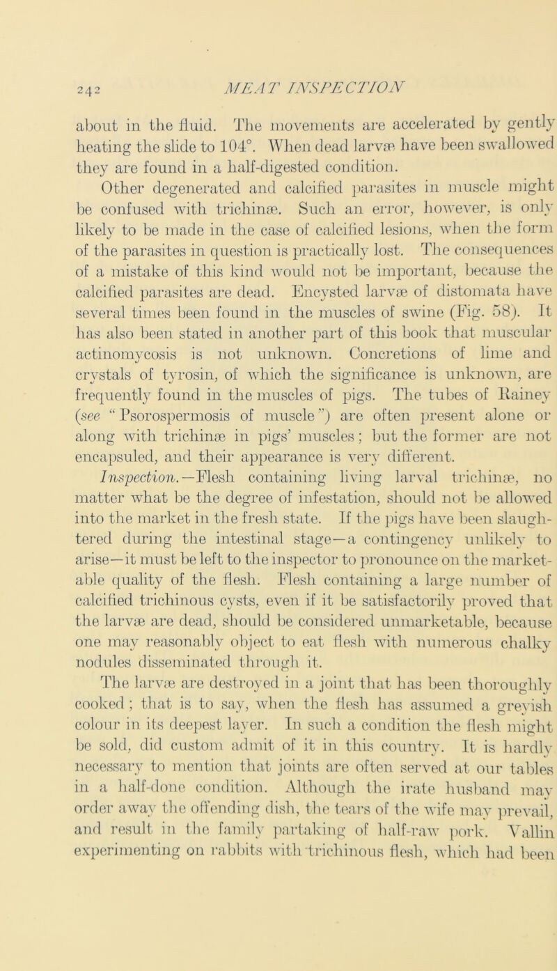 about in the fluid. The movements are accelerated by gently heating the slide to 104°. When dead larvae have been swallowed they are found in a half-digested condition. Other degenerated and calcified parasites in muscle might be confused with trichinae. Such an error, however, is only likely to be made in the case of calcified lesions, when the form of the parasites in question is practically lost. The consequences of a mistake of this kind would not be important, because the calcified parasites are dead. Encysted larvae of distomata have several times been found in the muscles of swine (Fig. 58). It has also been stated in another part of this book that muscular actinomycosis is not unknown. Concretions of lime and crystals of tyrosin, of which the significance is unknown, are frequently found in the muscles of pigs. The tubes of Rainey (see “ Psorospermosis of muscle ”) are often present alone or along with trichinae in pigs’ muscles; but the former are not encapsuled, and their appearance is very different. Inspection. —Flesh containing living larval trichinae, no matter what be the degree of infestation, should not be allowed into the market in the fresh state. If the pigs have been slaugh- tered during the intestinal stage—a contingency unlikely to arise—it must be left to the inspector to pronounce on the market- able quality of the flesh. Flesh containing a large number of calcified trichinous cysts, even if it be satisfactorily proved that the larvae are dead, should be considered unmarketable, because one may reasonably object to eat flesh with numerous chalky nodules disseminated through it. The larvae are destroyed in a joint that has been thoroughly cooked; that is to say, when the flesh has assumed a greyish colour in its deepest layer. In such a condition the flesh might be sold, did custom admit of it in this country. It is liardlv necessary to mention that joints are often served at our tables in a half-done condition. Although the irate husband may order away the offending dish, the tears of the wife may prevail, and result in the family partaking of half-raw pork. Vallin experimenting on rabbits with trichinous flesh, which had been