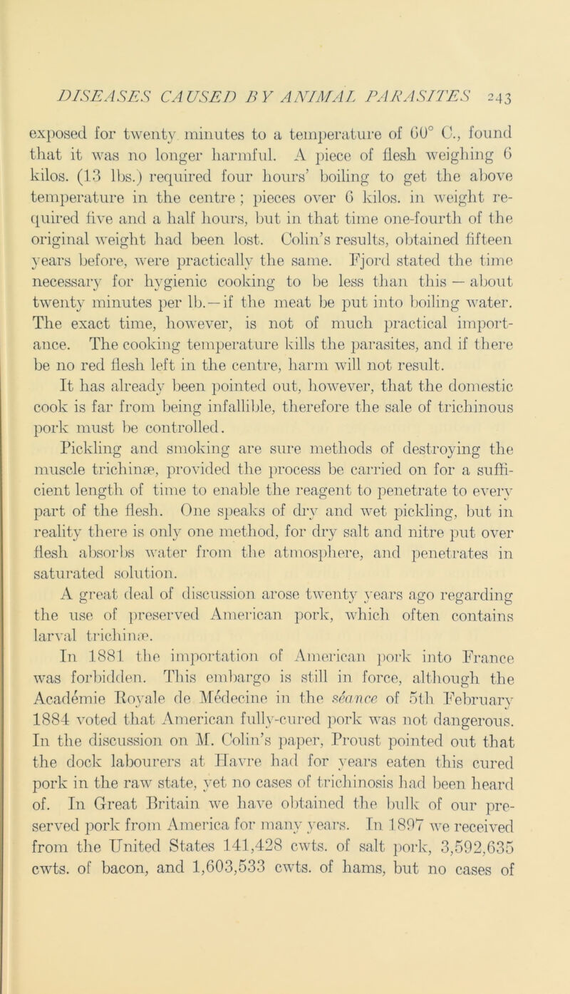exposed for twenty minutes to a temperature of 00° C., found that it was no longer harmful. A piece of flesh weighing 6 kilos. (13 lbs.) required four hours’ boiling to get the above temperature in the centre ; pieces over 6 kilos, in weight re- quired five and a half hours, but in that time one-fourtli of the original weight had been lost. Colin’s results, obtained fifteen years before, were practically the same. Fjord stated the time necessary for hygienic cooking to be less than this — about twenty minutes per lb. —if the meat be put into boiling water. The exact time, however, is not of much practical import- ance. The cooking temperature kills the parasites, and if there be no red flesh left in the centre, harm will not result. It has already been pointed out, however, that the domestic cook is far from being infallible, therefore the sale of trichinous pork must be controlled. Pickling and smoking are sure methods of destroying the muscle trichinae, provided the process be carried on for a suffi- cient length of time to enable the reagent to penetrate to every part of the flesh. One speaks of dry and wet pickling, but in reality there is only one method, for dry salt and nitre put over flesh absorbs water from the atmosphere, and penetrates in saturated solution. A great deal of discussion arose twenty years ago regarding the use of preserved American pork, which often contains larval trichinae. In 1881 the importation of American pork into France was forbidden. This embargo is still in force, although the Academie TIovale de Medecine in the sea/nce of 5th February 1884 voted that American fully-cured pork was not dangerous. In the discussion on M. Colin’s paper, Proust pointed out that the dock labourers at Havre had for years eaten this cured pork in the raw state, yet no cases of trichinosis had been heard of. In Great Britain we have obtained the bulk of our pre- served pork from America for many years. In 1897 we received from the United States 141,428 cwts. of salt pork, 3,592,635 cwts. of bacon, and 1,603,533 cwts. of hams, but no cases of