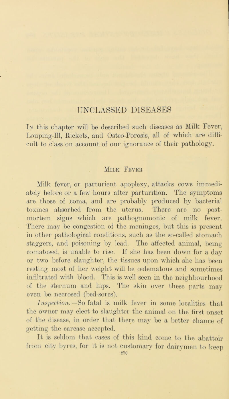 UNCLASSED DISEASES In this chapter will be described such diseases as Milk Fever, Louping-Ill, Rickets, and Osteo-Porosis, all of which are diffi- cult to c1 ass on account of our ignorance of their pathology. Milk Fever Milk fever, or parturient apoplexy, attacks cows immedi- ately before or a few hours after parturition. The symptoms are those of coma, and are probably produced by bacterial toxines absorbed from the uterus. There are no post- mortem signs which are pathognomonic of milk fever. There may lie congestion of the meninges, but this is present in other pathological conditions, such as the so-called stomach staggers, and poisoning by lead. The affected animal, being comatosed, is unable to rise. If she has been down for a day or two before slaughter, the tissues upon which she has been resting most of her weight will be oedematous and sometimes infiltrated with blood. This is well seen in the neighbourhood of the sternum and hips. The skin over these parts may even be necrosed (bed-sores). Inspection. — So fatal is milk fever in some localities that the owner may elect to slaughter the animal on the first onset of the disease, in order that there may be a better chance of getting the carcase accepted. It is seldom that cases of this kind come to the abattoir from city bvres, for it is not customary for dairymen to keep