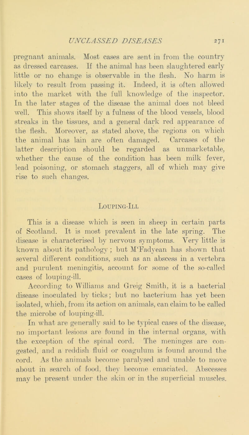 pregnant animals. Most cases are sent in from the country as dressed carcases. If the animal has been slaughtered early little or no change is observable in the flesh. No harm is likely to result from passing it. Indeed, it is often allowed into the market with the full knowledge of the inspector. I11 the later stages of the disease the animal does not bleed well. This shows itself by a fulness of the blood vessels, blood streaks in the tissues, and a general dark red appearance of the flesh. Moreover, as stated above, the regions on which the animal has lain are often damaged. Carcases of the latter description should be regarded as unmarketable, whether the cause of the condition has been milk fever, lead poisoning, or stomach staggers, all of which may give rise to such changes. Louping-Ill This is a disease which is seen in sheep in certain parts of Scotland. It is most prevalent in the late spring. The disease is characterised by nervous symptoms. Very little is known about its pathology ; but M‘Fadyean has shown that several different conditions, such as an abscess in a vertebra and purulent meningitis, account for some of the so-called cases of louping-ill. According to Williams and Greig Smith, it is a bacterial disease inoculated bv ticks; but no bacterium has vet been isolated, which, from its action on animals, can claim to be called the microbe of louping-ill. In what are generally said to he typical cases of the disease, no important lesions are found in the internal organs, with the exception of the spinal cord. The meninges are con- gested, and a reddish fluid or coagulum is found around the cord. As the animals become paralysed and unable to move about in search of food, they become emaciated. Abscesses may be present under the skin or in the superficial muscles.