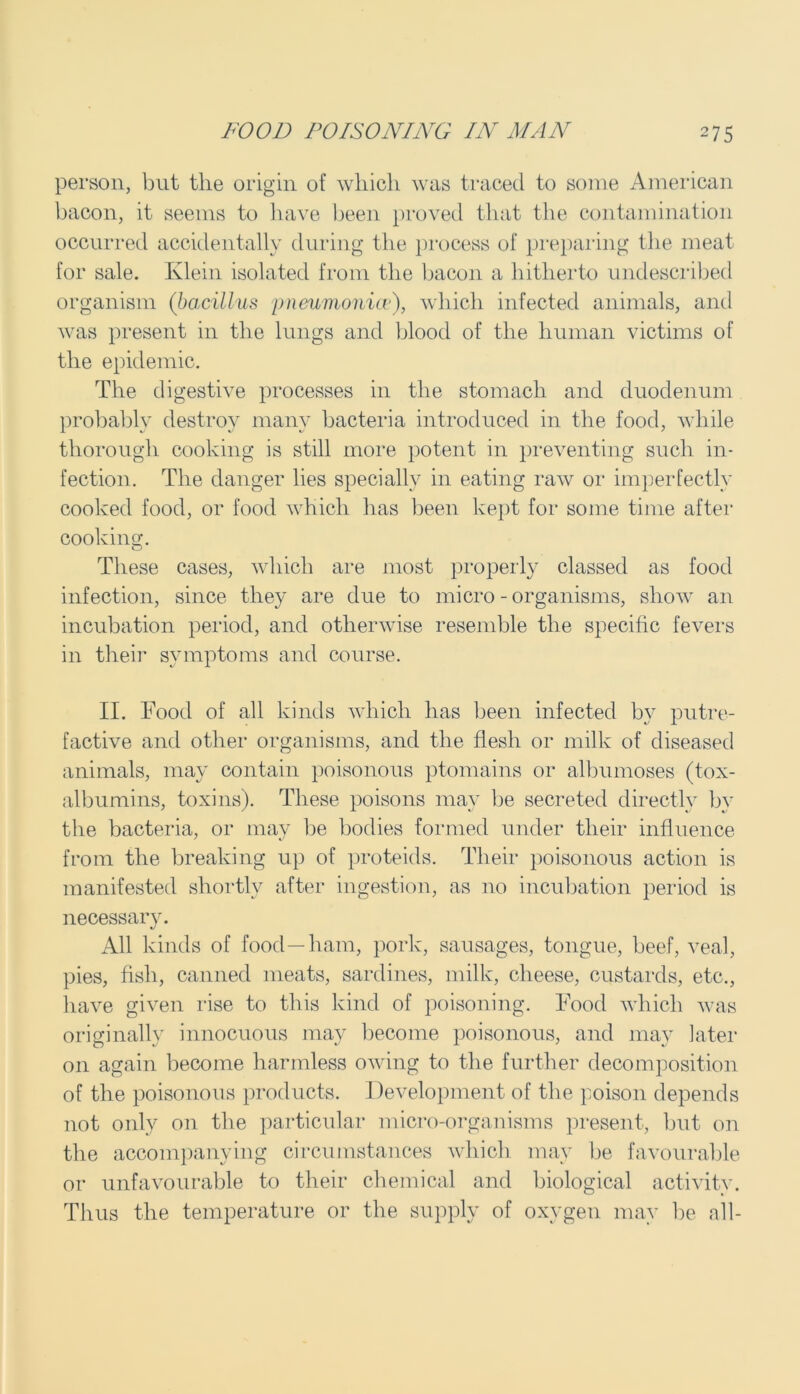 person, but the origin of which was traced to some American bacon, it seems to have been proved that the contamination occurred accidentally during the process of preparing the meat for sale. Klein isolated from the bacon a hitherto undescribed organism (bacillus pneumonia'), which infected animals, and was present in the lungs and blood of the human victims of the epidemic. The digestive processes in the stomach and duodenum probablv destroy manv bacteria introduced in the food, while thorough cooking is still more potent in preventing such in- fection. The danger lies specially in eating raw or imperfectly cooked food, or food which has been kept for some time after cooking. These cases, which are most properly classed as food infection, since they are due to micro - organisms, show an incubation period, and otherwise resemble the specific fevers in their symptoms and course. II. Food of all kinds which has been infected by putre- factive and other organisms, and the flesh or milk of diseased animals, may contain poisonous ptomains or albumoses (tox- albumins, toxins). These poisons may be secreted directly by the bacteria, or may be bodies formed under their influence from the breaking up of proteids. Their poisonous action is manifested shortly after ingestion, as no incubation period is necessary. All kinds of food—ham, pork, sausages, tongue, beef, veal, pies, fish, canned meats, sardines, milk, cheese, custards, etc., have given rise to this kind of poisoning. Food which was originally innocuous may become poisonous, and may later on again become harmless owing to the further decomposition of the poisonous products. Development of the poison depends not only on the particular micro-organisms present, but on the accompanying circumstances which may be favourable or unfavourable to their chemical and biological activity. Thus the temperature or the supply of oxygen may be all-