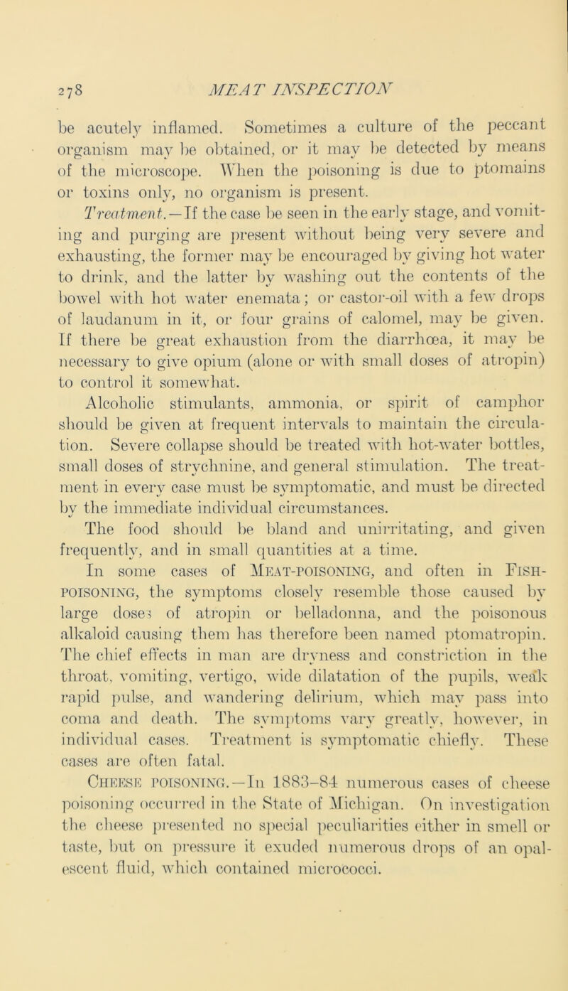 be acutely inflamed. Sometimes a culture of the peccant organism may be obtained, or it may be detected by means of the microscope. When the poisoning is due to ptomains or toxins only, no organism is present. Treatment. — If the case be seen in the early stage, and vomit- ing and purging are present without being very severe and exhausting, the former may be encouraged by giving hot water to drink, and the latter bv washing out the contents of the bowel with hot water enemata; or castor-oil with a few drops of laudanum in it, or four grains of calomel, may be given. If there be great exhaustion from the diarrhoea, it may be necessary to give opium (alone or with small doses of atropin) to control it somewhat. Alcoholic stimulants, ammonia, or spirit of camphor should be given at frequent intervals to maintain the circula- tion. Severe collapse should be treated with hot-water bottles, small doses of strvchnine, and general stimulation. The treat- ment in every case must be symptomatic, and must be directed bv the immediate individual circumstances. The food should be bland and unirritating, and given frequently, and in small quantities at a time. In some cases of Meat-poisoning, and often in Fish- poisoning, the symptoms closely resemble those caused by large doses of atropin or belladonna, and the poisonous alkaloid causing them has therefore been named ptomatropin. The chief effects in man are drvness and constriction in the throat, vomiting, vertigo, wide dilatation of the pupils, weak rapid pulse, and wandering delirium, which may pass into coma and death. The symptoms vary greatly, however, in individual cases. Treatment is symptomatic chiefly. These cases are often fatal. Cheese poisoning.—In 1883-84 numerous cases of cheese poisoning occurred in the State of Michigan. On investigation the cheese presented no special peculiarities either in smell or taste, but on pressure it exuded numerous drops of an opal- escent fluid, which contained micrococci.