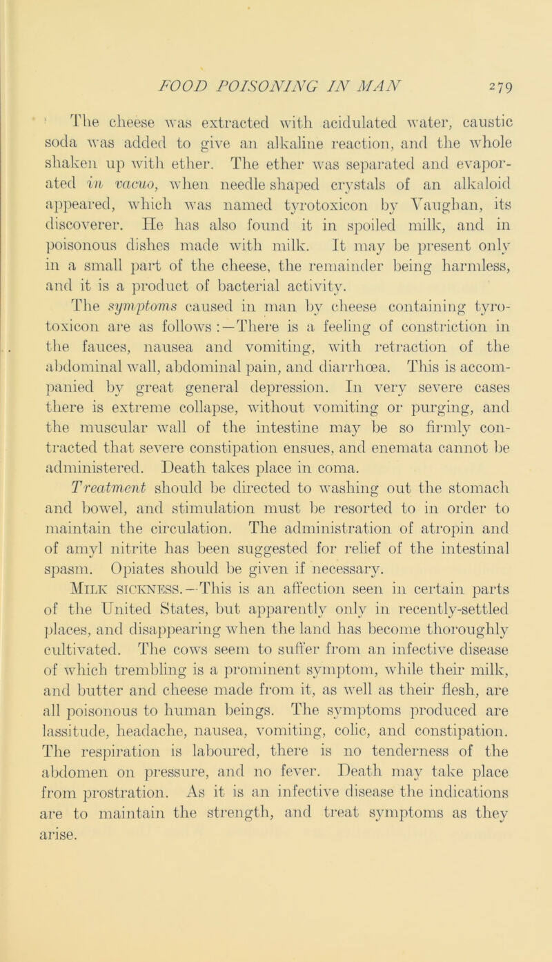 The cheese was extracted with acidulated water, caustic soda was added to give an alkaline reaction, and the whole shaken up with ether. The ether was separated and evapor- ated in vacuo, when needle shaped crystals of an alkaloid appeared, which was named tvrotoxicon by Vaughan, its discoverer. He has also found it in spoiled milk, and in poisonous dishes made with milk. It may be present only in a small part of the cheese, the remainder being harmless, and it is a product of bacterial activity. The symptoms caused in man bv cheese containing tyro- toxicon are as follows : —There is a feeling of constriction in the fauces, nausea and vomiting, with retraction of the abdominal wall, abdominal pain, and diarrhoea. This is accom- panied by great general depression. In very severe cases there is extreme collapse, without vomiting or purging, and the muscular wall of the intestine may be so firmly con- tracted that severe constipation ensues, and enemata cannot be administered. Death takes place in coma. Treatment should he directed to washing out the stomach and bowel, and stimulation must be resorted to in order to maintain the circulation. The administration of atropin and of amyl nitrite has been suggested for relief of the intestinal spasm. Opiates should be given if necessary. Milk sickness.—This is an affection seen in certain parts of the United States, but apparently only in recently-settled places, and disappearing when the land has become thoroughly cultivated. The cows seem to suffer from an infective disease of which trembling is a prominent symptom, while their milk, and butter and cheese made from it, as well as their flesh, are all poisonous to human beings. The symptoms produced are lassitude, headache, nausea, vomiting, colic, and constipation. The respiration is laboured, there is no tenderness of the abdomen on pressure, and no fever. Death may take place from prostration. As it is an infective disease the indications are to maintain the strength, and treat symptoms as they arise.