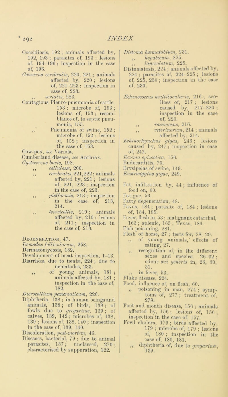 ♦ 292 Coccidiosis, 192 ; animals affected by, 192, 193 ; parasites of, 193 ; lesions of, 194-196 ; inspection in the case of, 196. Ccenurus cerebral is, 220, 221 ; animals affected by, 220 ; lesions of, 221-223 ; inspection in case of, 223. ,, serial is, 223. Contagious Pleuro-pneumonia ofcattle, 153 ; microbe of, 153 ; lesions of, 153 ; resem- blance of, to septic pneu- monia, 155. ,, Pneumonia of swine, 152 ; microbe of, 152 ; lesions of, 152 ; inspection in the case of, 153. Cow-pox, see Variola. Cumberland disease, see Anthrax. Cysticercus bovis, 198. ,, cellulosac, 200. ,, cerebralis, 221,222; animals affected by, 221 ; lesions of, 221, 223 ; inspection in the case of, 223. ,, pisiformis, 213 ; inspection in the case of, 213, 214. ,, tenuicollis, 210 ; animals affected by, 210 ; lesions of, 211 ; inspection in the case of, 213. Degeneration, 47. Dcmodex folliculorum, 258. Dermatomycosis, 182. Development of meat inspection, 1-13. Diarrhoea due to trenire, 224 ; due to nematodes, 233. ,, of young animals, 181 ; animals affected by, 181 ; inspection in the case of, 182. Dicrocollium pancreaticum, 226. Diphtheria, 138; in human beings and animals, 138 ; of birds, 138; of fowls due to gregarincB, 139 ; of calves, 139, 142 ; microbes of, 138, 139 ; lesions of, 138, 140 ; inspection in the case of, 139, 140. Discoloration, post-mortem, 46. Diseases, bacterial, 79 ; due to animal parasites, 187; unclassed, 270 ; characterised by suppuration, 122. Distoma haematobium, 231. ,, hepaticum, 225. ,, lanccolatum, 225. Distomatosis, 224 ; animals affected by, 224 ; parasites of, 224-225 ; lesions of, 225, 230 ; inspection in the case of, 230. Echinococcus multilocularis, 216; sco- lices of, 217 ; lesions caused by, 217-220 ; inspection in the case of, 220. ,, racemosus, 216. ,, veterinorum, 214 ; animals affected by, 214. Echinorhynchus gigas, 246 ; lesions caused by, 247 ; inspection in case of, 247. Eczema epizootica, 156. Endocarditis, 70. Erysipelas of swine, 149. Euslrongylus gigas, 249. Eat, infiltration by, 44 ; influence of food on, 60. Fatigue, 56. Fatty degeneration, 48. Favus, 184 ; parasite of, 184 ; lesions of, 184, 185. Fever, flesh in, 53 ; malignant catarrhal, 163 ; splenic, 165 ; Texas, 186. Fish poisoning, 281. Flesh of horse, 27 ; tests for, 28, 29. ,, of young animals,' effects of eating, 27. ,, recognition of, in the different sexes and species, 26-32 ; odour sui generis in, 26, 30, 31. ,, in fever, 53. Fluke disease, 224. Food, influence of, on flesh, 60. ,, poisoning in man, 274 ; symp- toms of, 277 ; treatment of, 278. boot and mouth disease, 156 ; animals affected by, 156 ; lesions of, 156 ; inspection in the case of, 157. Fowl cholera, 179 ; birds affected by, 179 ; microbe of, 179 ; lesions of, 180 ; inspection in the case of, 180, 181. ,, diphtheria of, due to grcqarimv, ion