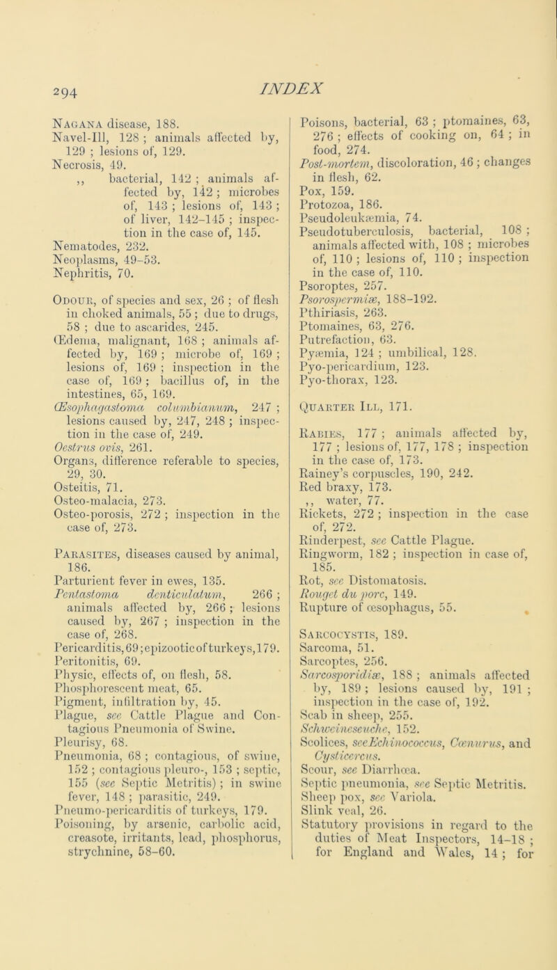 Nag an a disease, 188. Navel-Ill, 128 ; animals affected by, 129 ; lesions of, 129. Necrosis, 49. ,, bacterial, 142 ; animals af- fected by, 142 ; microbes of, 143 ; lesions of, 143 ; of liver, 142-145 ; inspec- tion in the case of, 145. Nematodes, 232. Neoplasms, 49-53. Nephritis, 70. Odour, of species and sex, 26 ; of flesh in choked animals, 55 ; due to drugs, 58 ; due to ascarides, 245. (Edema, malignant, 168 ; animals af- fected by, 169 ; microbe of, 169 ; lesions of, 169 ; inspection in the case of, 169 ; bacillus of, in the intestines, 65, 169. (Esophagastomct columbianum, 247 ; lesions caused by, 247, 248 ; inspec- tion in the case of, 249. Oestrus ovis, 261. Organs, difference referable to species, 29, 30. Osteitis, 71. Osteo-malacia, 273. Osteo-porosis, 272 ; inspection in the case of, 273. Parasites, diseases caused by animal, 186. Parturient fever in ewes, 135. Pcntastoma denticulatum, 266 ; animals affected by, 266 ; lesions caused by, 267 ; inspection in the case of, 268. Pericarditis, 69; epizootic of turkeys, 179. Peritonitis, 69. Physic, effects of, on flesh, 58. Phosphorescent meat, 65. Pigment, infiltration by, 45. Plague, see Cattle Plague and Con- tagious Pneumonia of Swine. Pleurisy, 68. Pneumonia, 68 ; contagious, of swine, 152 ; contagious pleuro-, 153 ; septic, 155 (sec Septic Metritis); in swine fever, 148 ; parasitic, 249. Pneumo-pericarditis of turkeys, 179. Poisoning, by arsenic, carbolic acid, creasote, irritants, lead, phosphorus, strychnine, 58-60. Poisons, bacterial, 63 ; ptomaines, 63, 276 ; effects of cooking on, 64 ; in food, 274. Post-mortem, discoloration, 46 ; changes in flesh, 62. Pox, 159. Protozoa, 186. Pseudoleukeemia, 74. Pseudotuberculosis, bacterial, 108 ; animals affected with, 108 ; microbes of, 110 ; lesions of, 110 ; inspection in the case of, 110. Psoroptes, 257. Psorosperviim, 188-192. Pthiriasis, 263. Ptomaines, 63, 276. Putrefaction, 63. Pyaemia, 124 ; umbilical, 128. Pyo-pericardium, 123. Pyo-tliorax, 123. Quarter III, 171. Rabies, 177 ; animals affected by, 177 ; lesions of, 177, 178 ; inspection in the case of, 173. Rainey’s corpuscles, 190, 242. Red braxy, 173. ,, water, 77. Rickets, 272 ; inspection in the case of, 272. Rinderpest, see Cattle Plague. Ringworm, 182 ; inspection in case of, 185. Rot, see Distomatosis. Rouget du pore, 149. Rupture of oesophagus, 55. Sarcocystis, 189. Sarcoma, 51. Sarcoptes, 256. Sarcosporidisc, 188 ; animals affected by, 189; lesions caused by, 191 ; inspection in the case of, 192. Scab in sheep, 255. Schwcineseuche, 152. Scolices, see Echinococcus, Ccenurus, and Cysticercus. Scour, sec Diarrhoea. Septic pneumonia, see Septic Metritis. Sheep pox, sec Variola. Slink veal, 26. Statutory provisions in regard to the duties of Meat Inspectors, 14-18 ; for England and Wales, 14 ; for