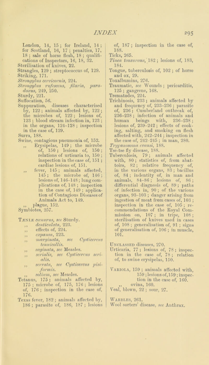 London, 14, 15 ; for Ireland, 14 ; for Scotland, 16, 17 ; penalties, 17, 18 ; sale of horse flesh, 18 ; qualifi- cations of Inspectors, 16, 18, 32. Sterilisation of knives, 22. Strangles, 129 ; streptococcus of, 129. Striking, 171. Strongylus cervicornis, 224. Stronqylus rufescens, Maria, 'para- doxus, 249, 250. Sturdy, 221. Suffocation, 56. Suppuration, diseases characterised by, 122 ; animals affected by, 122 ; the microbes of, 122 ; lesions of, 123 ; blood stream infection in, 123 ; in the organs, 124-128 ; inspection in the case of, 129. Surra, 188. Swine, contagious pneumonia of, 152. ,, Erysipelas, 149 ; the microbe of, 150 ; lesions of, 150 ; relations of urticaria to, 150 ; inspection in the case of, 151 ; cardiac lesions of, 151. ,, fever, 145 ; animals affected, 145 ; the microbe of, 146 ; lesions of, 146-148 ; lung com- plications of, 148 ; inspection in the case of, 149 ; applica- tion of Contagious Diseases of Animals Act to, 149. ,, plague, 152. Symbiotes, 257. T.enijb coenurus, see Sturdy. ,, dentieulata, 223. ,, effects of, 224. ,, expansa, 223. ,, marginata, see Cysticercus tcnuicollis. ,, saginata, see Measles. ,, serialis, see Cysticercus seri- alis. ,, serrata, see Cysticercus pisi- form! s. ,, solium, see Measles. Tetanus, 175 ; animals affected by, 175 ; microbe of, 175, 176 ; lesions of, 176 ; inspection in the case of, 176. Texas fever, 182 ; animals affected by, 186 ; parasite of, 186, 187 ; lesions of, 187 ; inspection in the case of, 188 Ticks, 265. Tinea tonsurans, 182; lesions of, 183, 184. Tongue, tuberculosis of, 102 ; of horse and ox, 29. Toxalbumins, 276. Traumatic, sec Wounds ; pericarditis, 125 ; gangrene, 168. Trematodes, 224. Trichinosis, 233 ; animals affected by and frequency of, 233-236 ; parasite of, 236 ; Cumberland outbreak of, 236-238 ; infection of animals and human beings with, 236-238 ; lesions of, 239-242 ; effects of cook- ing, salting, and smoking on flesh affected with, 242-244 ; inspection in the case of, 242-245 ; in man, 280. Trypanosoma, evansi, 188. Tse-tse fly disease, 188. Tuberculosis, 79 ; animals affected with, 80 ; statistics of, from abat- toirs, 82 ; relative frequency of, in the various organs, 83 ; bacillus of, 84 ; indentity of, in man and animals, 84-86 ; lesions of, 86 ; differential diagnosis of, 89 ; paths of infection in, 90 ; of the various organs, 93-103 ; danger arising from ingestion of meat from cases of, 103 ; inspection in the case of, 105 ; re- commendations of the Royal Com- mission on, 107 ; in tripe, 108 ; sterilisation of knives used in cases of, 108 ; generalisation of, 91 ; signs of generalisation of, 106 ; in muscle, 101. Unclassed diseases, 270. Urticaria, 77 ; lesions of, 78 ; inspec- tion in the case of, 78 ; relation of, to swine erysipelas, 150. Variola, 159 ; animals affected with, 159 ; lesions of, 159 ; inspec- tion in the case of, 160. ,, ovina, 160. Veal, blown, 22 ; sour, 27. Warbles, 261. Wool sorters’ disease, see Anthrax.