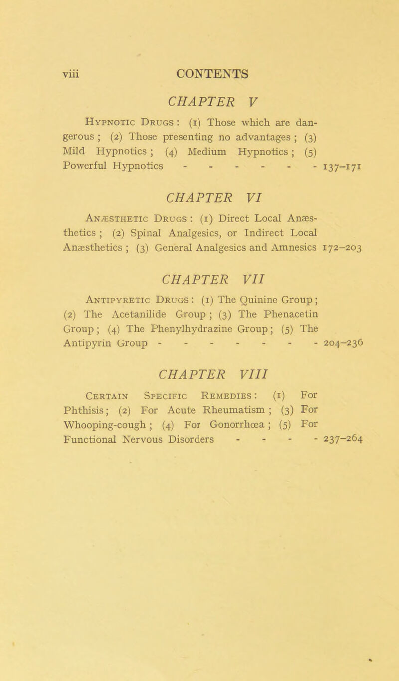 CHAPTER V Hypnotic Drugs : (i) Those which are dan- gerous ; (2) Those presenting no advantages ; (3) Mild Hypnotics ; (4) Medium Hypnotics ; (5) Powerful Hypnotics 13 7-171 CHAPTER VI Anaesthetic Drugs : (i) Direct Local Anaes- thetics ; (2) Spinal Analgesics, or Indirect Local Anaesthetics ; (3) General Analgesics and Amnesics 172-203 CHAPTER VII Antipyretic Drugs ; (i) The Quinine Group; (2) The Acetanilide Group ; (3) The Phenacetin Group ; (4) The Phenylhydrazine Group; (5) The Antipyrin Group 204-236 CHAPTER VIII Certain Specific Remedies : (i) For Phthisis; (2) For Acute Rheumatism ; (3) For Whooping-cough; (4) For Gonorrhoea; (5) For Functional Nervous Disorders . - - - 237-264