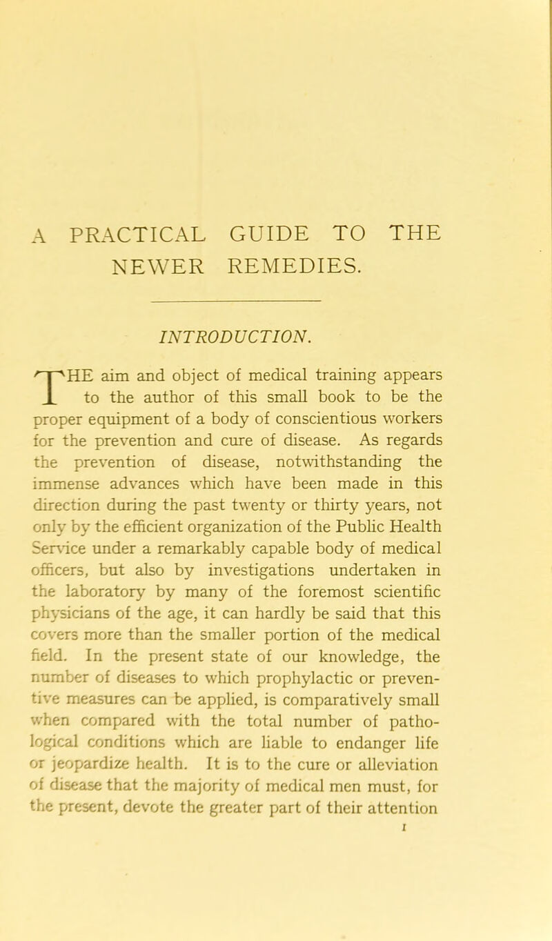 A PRACTICAL GUIDE TO THE NEWER REMEDIES. INTRODUCTION. HE aim and object of medical training appears to the author of this small book to be the proper equipment of a body of conscientious workers for the prevention and cure of disease. As regards the prevention of disease, notwithstanding the immense advances which have been made in this direction during the past twenty or thirty years, not only by the efficient organization of the Pubhc Health Ser\ice under a remarkably capable body of medical officers, but also by investigations undertaken in the laboratory by many of the foremost scientific physicians of the age, it can hardly be said that this covers more than the smaller portion of the medical field. In the present state of our knowledge, the number of diseases to which prophylactic or preven- tive measures can be applied, is comparatively small when compared with the total number of patho- logical conditions which are liable to endanger life or jeopardize health. It is to the cure or alleviation of disease that the majority of medical men must, for the present, devote the greater part of their attention