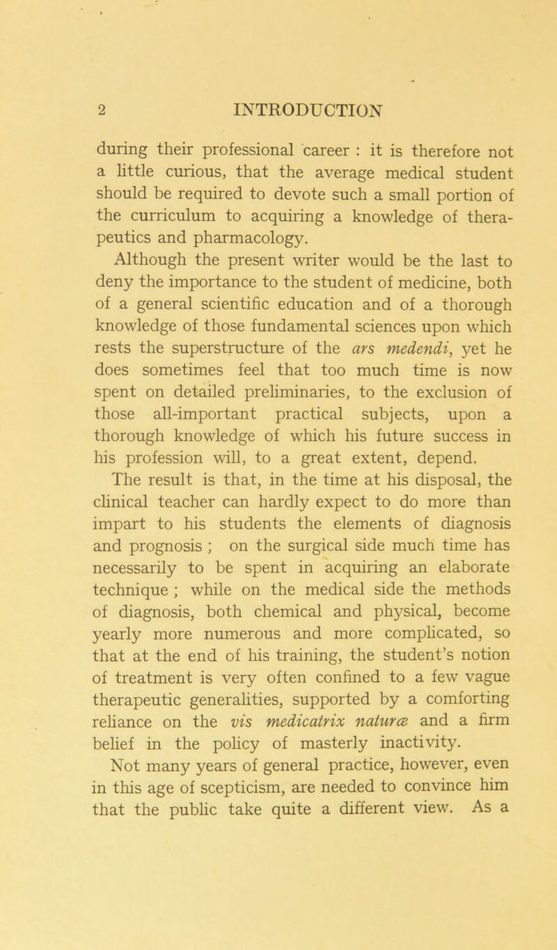 during their professional career : it is therefore not a httle curious, that the average medical student should be required to devote such a small portion of the curriculum to acquiring a knowledge of thera- peutics and pharmacology. Although the present writer would be the last to deny the importance to the student of medicine, both of a general scientific education and of a thorough knowledge of those fundamental sciences upon which rests the superstructure of the ars medendi, yet he does sometimes feel that too much time is now spent on detailed preliminaries, to the exclusion of those all-important practical subjects, upon a thorough knowledge of which his future success in his profession will, to a great extent, depend. The result is that, in the time at his disposal, the chnical teacher can hardly expect to do more than impart to his students the elements of diagnosis and prognosis ; on the surgical side much time has necessarily to be spent in acquiring an elaborate technique ; while on the medical side the methods of diagnosis, both chemical and physical, become yearly more numerous and more comphcated, so that at the end of his training, the student’s notion of treatment is very often confined to a few vague therapeutic generahties, supported by a comforting rehance on the vis medicairix naturcv and a firm behef in the pohcy of masterly inactivity. Not many years of general practice, however, even in this age of scepticism, are needed to convince him that the pubhc take quite a different view. As a