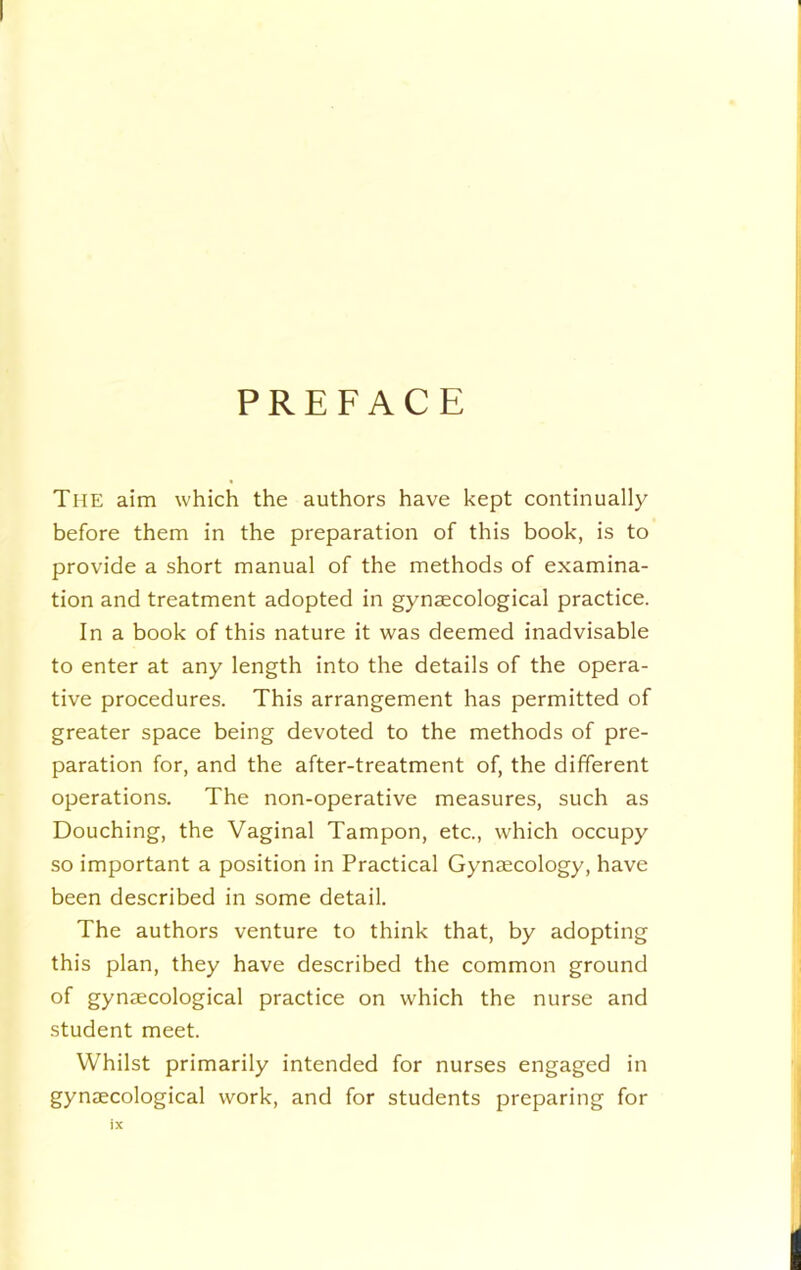 PREFACE The aim which the authors have kept continually before them in the preparation of this book, is to provide a short manual of the methods of examina- tion and treatment adopted in gynaecological practice. In a book of this nature it was deemed inadvisable to enter at any length into the details of the opera- tive procedures. This arrangement has permitted of greater space being devoted to the methods of pre- paration for, and the after-treatment of, the different operations. The non-operative measures, such as Douching, the Vaginal Tampon, etc., which occupy so important a position in Practical Gynaecology, have been described in some detail. The authors venture to think that, by adopting this plan, they have described the common ground of gynaecological practice on which the nurse and student meet. Whilst primarily intended for nurses engaged in gynaecological work, and for students preparing for