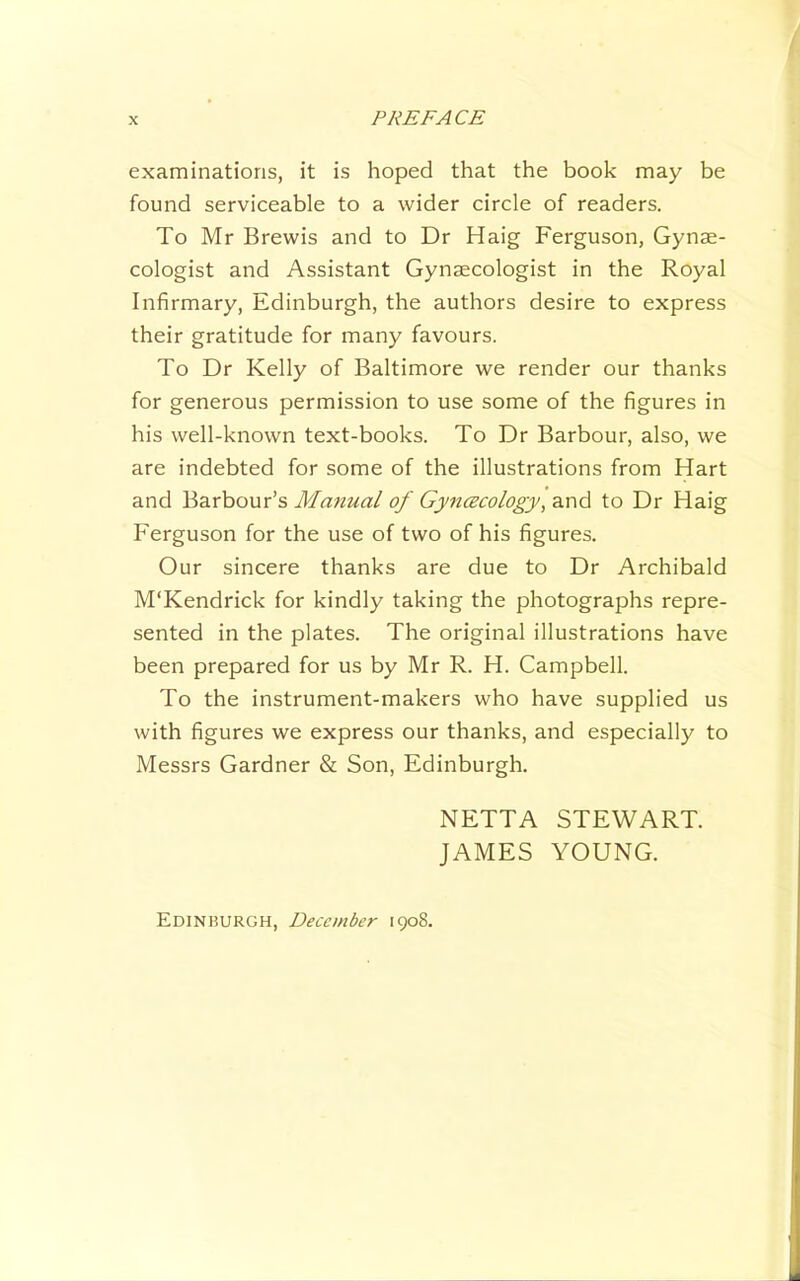 examinations, it is hoped that the book may be found serviceable to a wider circle of readers. To Mr Brewis and to Dr Haig Ferguson, Gynae- cologist and Assistant Gynaecologist in the Royal Infirmary, Edinburgh, the authors desire to express their gratitude for many favours. To Dr Kelly of Baltimore we render our thanks for generous permission to use some of the figures in his well-known text-books. To Dr Barbour, also, we are indebted for some of the illustrations from Hart and Barbour’s Manual of Gyncscology^ and to Dr Haig Ferguson for the use of two of his figures. Our sincere thanks are due to Dr Archibald M'Kendrick for kindly taking the photographs repre- sented in the plates. The original illustrations have been prepared for us by Mr R. H. Campbell. To the instrument-makers who have supplied us with figures we express our thanks, and especially to Messrs Gardner & Son, Edinburgh. Edinhurgh, December 1908. NETTA STEWART. JAMES YOUNG.