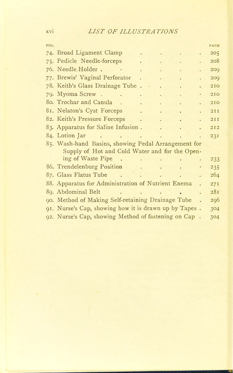 FIQ. PAGE 74. Broad Ligament Clamp .... 205 75. Pedicle Needle-forceps .... 208 76. Needle.Holder ...... 209 77. Brewis’ Vaginal Perforator .... 209 78. Keith’s Glass Drainage Tube . . . . 210 79. Myoma Screw . . . . . -210 80. Trochar and Canula ..... 210 81. Nelaton’s Cyst Forceps . . . .211 82. Keith’s Pressure Forceps . . . .211 83. Apparatus for Saline Infusion . . . ,212 84. Lotion Jar ...... 231 85. Wash-hand Basins, showing Pedal Arrangement for Supply of Hot and Cold Water and for the Open- ing of Waste Pipe ..... 233 86. Trendelenburg Position . . . • 235 87. Glass Flatus Tube ..... 264 88. Apparatus for Administration of Nutrient Enema . 271 89. Abdominal Belt . . . . .281 90. Method of Making Self-retaining Drainage Tube . 296 91. Nurse’s Cap, showing how it is drawn up by Tapes . 304 92. Nurse’s Cap, showing Method of fastening on Cap . 304