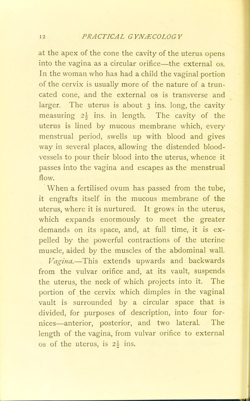 at the apex of the cone the cavity of the uterus opens into the vagina as a circular orifice—the external os. In the woman who has had a child the vaginal portion of the cervix is usually more of the nature of a trun- cated cone, and the external os is transverse and larger. The uterus is about 3 ins. long, the cavity measuring 2\ ins. in length. The cavity of the uterus is lined by mucous membrane which, every menstrual period, swells up with blood and gives way in several places, allowing the distended blood- vessels to pour their blood into the uterus, whence it passes into the vagina and escapes as the menstrual flow. When a fertilised ovum has passed from the tube, it engrafts itself in the mucous membrane of the uterus, where it is nurtured. It grows in the uterus, which expands enormously to meet the greater demands on its space, and, at full time, it is ex- pelled by the powerful contractions of the uterine muscle, aided by the muscles of the abdominal wall. Vagina.—This extends upwards and backwards from the vulvar orifice and, at its vault, suspends the uterus, the neck of which projects into it. The portion of the cervix which dimples in the vaginal vault is surrounded by a circular space that is divided, for purposes of description, into four for- nices—anterior, posterior, and two lateral. The length of the vagina, from vulvar orifice to external os of the uterus, is 2h ins.